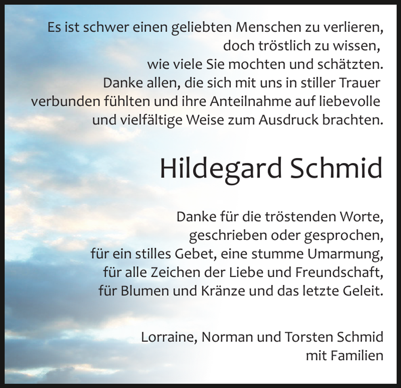 <p>Es ist schwer einen geliebten Menschen zu verlieren,<br />doch tröstlich zu wissen,<br />wie viele Sie mochten und schätzten.<br />Danke allen, die sich mit uns in stiller Trauer<br />verbunden fühlten und ihre Anteilnahme auf liebevolle<br />und vielfältige Weise zum Ausdruck brachten.</p><p>Hildegard Schmid<br />Danke für die tröstenden Worte,<br />geschrieben oder gesprochen,<br />für ein stilles Gebet, eine stumme Umarmung,<br />für alle Zeichen der Liebe und Freundschaft,<br />für Blumen und Kränze und das letzte Geleit.<br />Lorraine, Norman und Torsten Schmid<br />mit Familien</p>