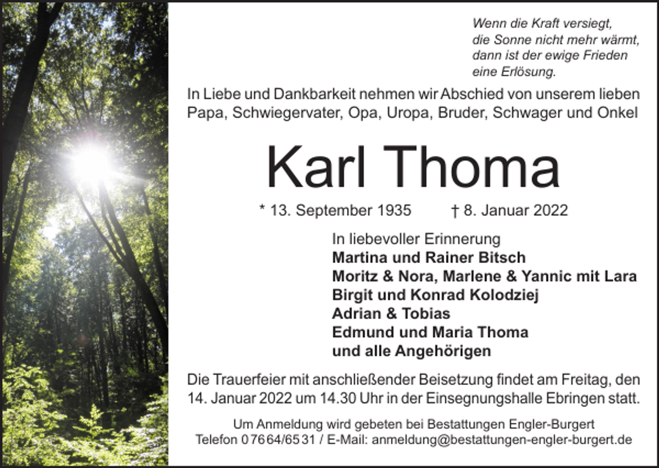 <p>Wenn die Kraft versiegt,<br />die Sonne nicht mehr wärmt,<br />dann ist der ewige Frieden<br />eine Erlösung.</p><p>In Liebe und Dankbarkeit nehmen wir Abschied von unserem lieben<br />Papa, Schwiegervater, Opa, Uropa, Bruder, Schwager und Onkel</p><p>Karl Thoma</p><p>* 13. September 1935</p><p>† 8. Januar 2022</p><p>In liebevoller Erinnerung<br />Martina und Rainer Bitsch<br />Moritz &amp; Nora, Marlene &amp; Yannic mit Lara<br />Birgit und Konrad Kolodziej<br />Adrian &amp; Tobias<br />Edmund und Maria Thoma<br />und alle Angehörigen<br />Die Trauerfeier mit anschließender Beisetzung findet am Freitag, den<br />14. Januar 2022 um 14.30 Uhr in der Einsegnungshalle Ebringen statt.<br />Um Anmeldung wird gebeten bei Bestattungen Engler-Burgert<br />Telefon 0 74/65 31 / E-Mail: anmeldung@bestattungen-engler-burgert.de</p>
