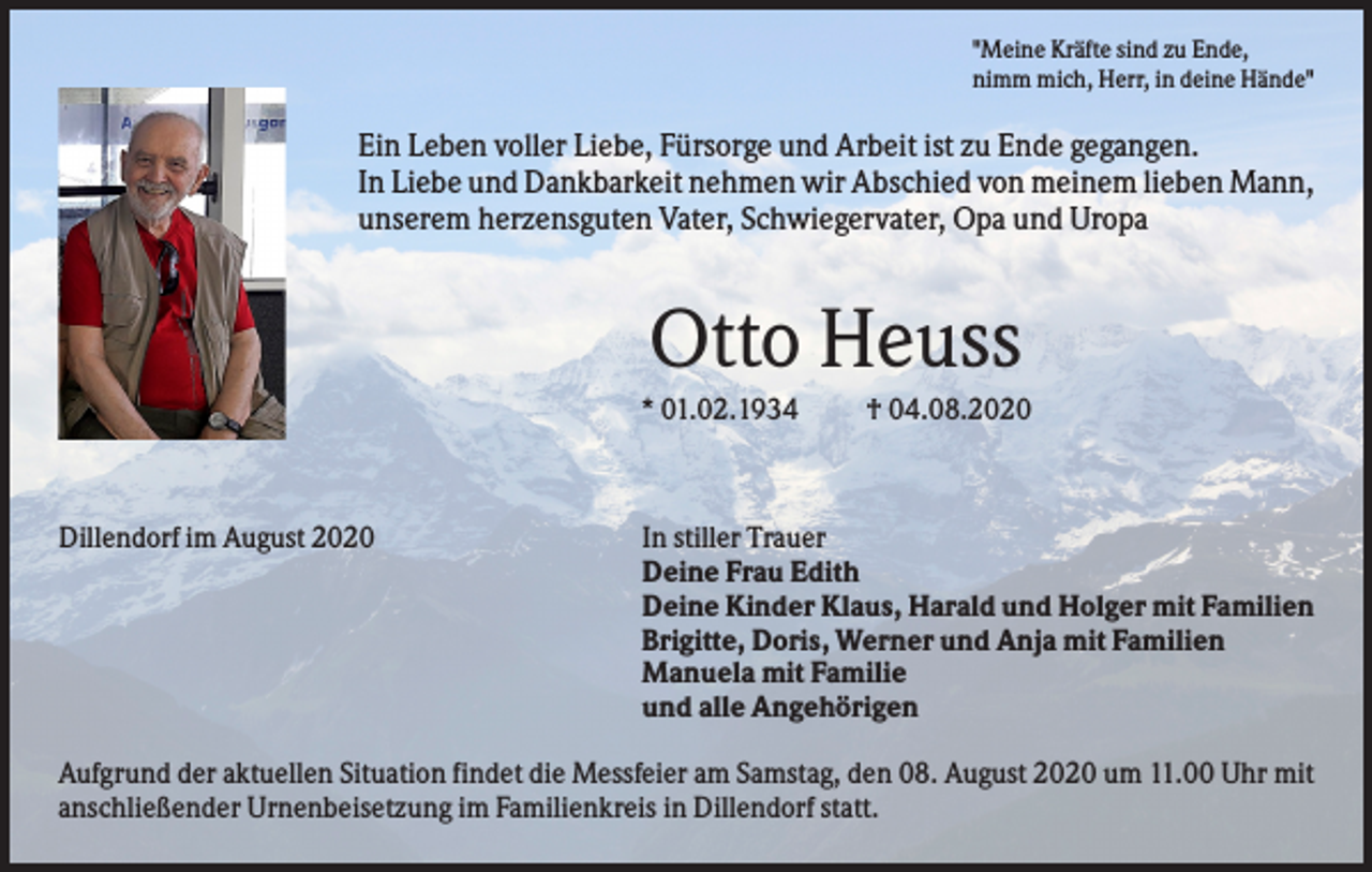 <p>"Meine Kräfte sind zu Ende,<br />nimm mich, Herr, in deine Hände"</p><p>Ein Leben voller Liebe, Fürsorge und Arbeit ist zu Ende gegangen.<br />In Liebe und Dankbarkeit nehmen wir Abschied von meinem lieben Mann,<br />unserem herzensguten Vater, Schwiegervater, Opa und Uropa</p><p>Otto Heuss<br />* 01.02.1934</p><p>Dillendorf im August 2020</p><p>† 04.08.2020</p><p>In stiller Trauer<br />Deine Frau Edith<br />Deine Kinder Klaus, Harald und Holger mit Familien<br />Brigitte, Doris, Werner und Anja mit Familien<br />Manuela mit Familie<br />und alle Angehörigen</p><p>Aufgrund der aktuellen Situation findet die Messfeier am Samstag, den 08. August 2020 um 11.00 Uhr mit<br />anschließender Urnenbeisetzung im Familienkreis in Dillendorf statt.</p>