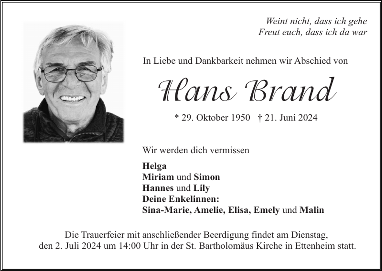 <p>Weint nicht, dass ich gehe<br />Freut euch, dass ich da war<br />In Liebe und Dankbarkeit nehmen wir Abschied von</p><p>Hans Brand<br />* 29. Oktober 1950 † 21. Juni 2024</p><p>Wir werden dich vermissen<br />Helga<br />Miriam und Simon<br />Hannes und Lily<br />Deine Enkelinnen:<br />Sina-Marie, Amelie, Elisa, Emely und Malin<br />Die Trauerfeier mit anschließender Beerdigung findet am Dienstag,<br />den 2. Juli 2024 um 14:00 Uhr in der St. Bartholomäus Kirche in Ettenheim statt.</p>