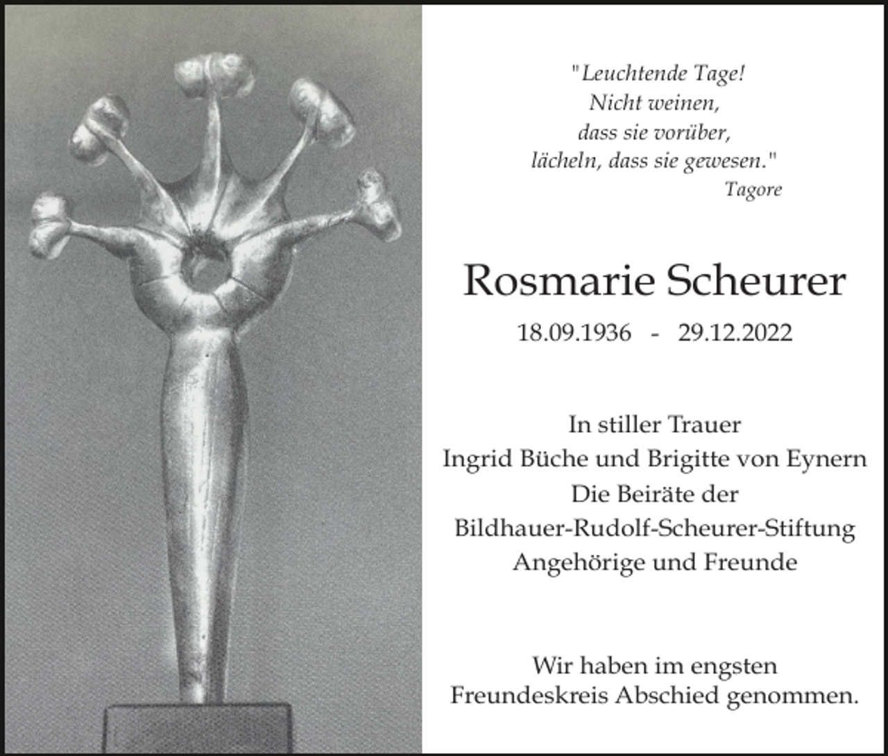 <p>"Leuchtende Tage!<br />Nicht weinen,<br />dass sie vorüber,<br />lächeln, dass sie gewesen."<br />Tagore</p><p>Rosmarie Scheurer<br />18.09.1936 - 29.12.2022</p><p>In stiller Trauer<br />Ingrid Büche und Brigitte von Eynern<br />Die Beiräte der<br />Bildhauer-Rudolf-Scheurer-Stiftung<br />Angehörige und Freunde</p><p>Wir haben im engsten<br />Freundeskreis Abschied genommen.</p>