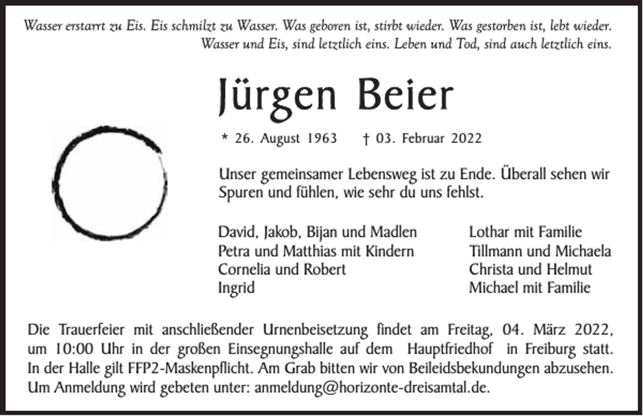 <p>Wasser erstarrt zu Eis. Eis schmilzt zu Wasser. Was geboren ist, stirbt wieder. Was gestorben ist, lebt wieder.<br />Wasser und Eis, sind letztlich eins. Leben und Tod, sind auch letztlich eins.</p><p>Jürgen Beier<br />* 26. August 1963</p><p>† 03. Februar 2022</p><p>Unser gemeinsamer Lebensweg ist zu Ende. Überall sehen wir<br />Spuren und fühlen, wie sehr du uns fehlst.<br />David, Jakob, Bijan und Madlen<br />Petra und Matthias mit Kindern<br />Cornelia und Robert<br />Ingrid</p><p>Lothar mit Familie<br />Tillmann und Michaela<br />Christa und Helmut<br />Michael mit Familie</p><p>Die Trauerfeier mit anschließender Urnenbeisetzung findet am Freitag, 04. März 2022,<br />um 10:00 Uhr in der großen Einsegnungshalle auf dem Hauptfriedhof in Freiburg statt.<br />In der Halle gilt FFP2-Maskenpflicht. Am Grab bitten wir von Beileidsbekundungen abzusehen.<br />Um Anmeldung wird gebeten unter: anmeldung@horizonte-dreisamtal.de.</p>