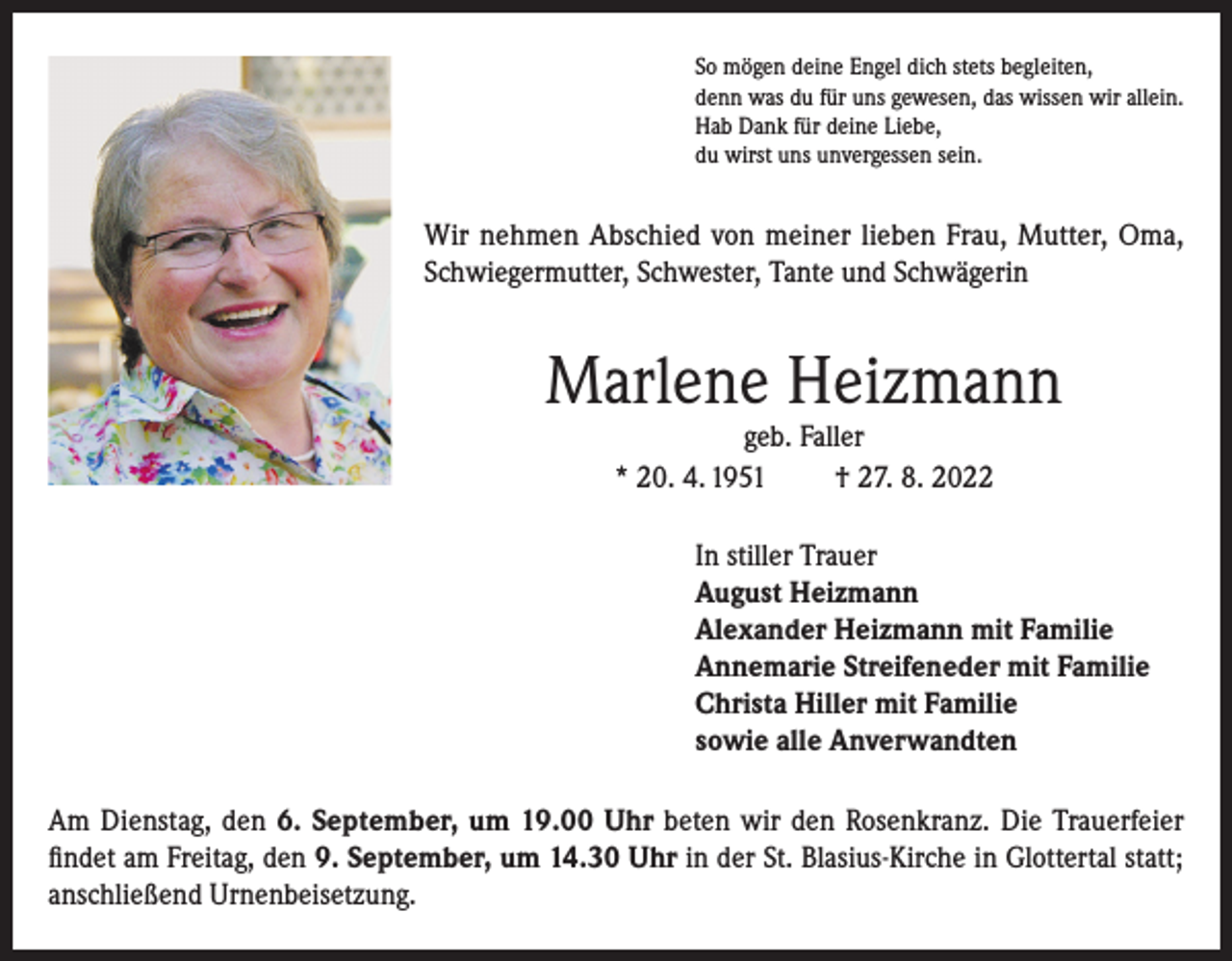 <p>So mögen deine Engel dich stets begleiten,<br />denn was du für uns gewesen, das wissen wir allein.<br />Hab Dank für deine Liebe,<br />du wirst uns unvergessen sein.</p><p>Wir nehmen Abschied von meiner lieben Frau, Mutter, Oma,<br />Schwiegermutter, Schwester, Tante und Schwägerin</p><p>Marlene Heizmann<br />geb. Faller<br />* 20. 4. 1951<br />† 27. 8. 2022</p><p>In stiller Trauer<br />August Heizmann<br />Alexander Heizmann mit Familie<br />Annemarie Streifeneder mit Familie<br />Christa Hiller mit Familie<br />sowie alle Anverwandten<br />Am Dienstag, den 6. September, um 19.00 Uhr beten wir den Rosenkranz. Die Trauerfeier<br />findet am Freitag, den 9. September, um 14.30 Uhr in der St. Blasius-Kirche in Glottertal statt;<br />anschließend Urnenbeisetzung.</p>