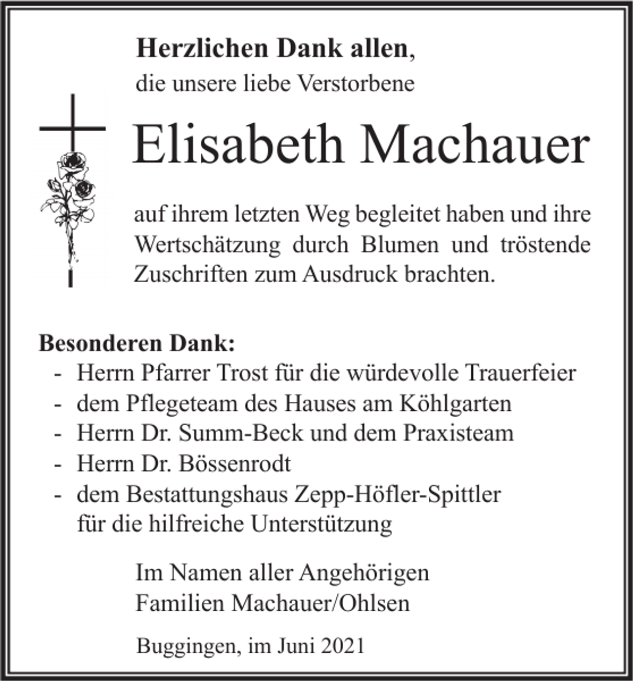 <p>Herzlichen Dank allen,<br />die unsere liebe Verstorbene</p><p>Elisabeth Machauer<br />auf ihrem letzten Weg begleitet haben und ihre<br />Wertschätzung durch Blumen und tröstende<br />Zuschriften zum Ausdruck brachten.</p><p>Besonderen Dank:<br />- Herrn Pfarrer Trost für die würdevolle Trauerfeier<br />- dem Pflegeteam des Hauses am Köhlgarten<br />- Herrn Dr. Summ-Beck und dem Praxisteam<br />- Herrn Dr. Bössenrodt<br />- dem Bestattungshaus Zepp-Höfler-Spittler<br />für die hilfreiche Unterstützung<br />Im Namen aller Angehörigen<br />Familien Machauer/Ohlsen<br />Buggingen, im Juni 2021</p>