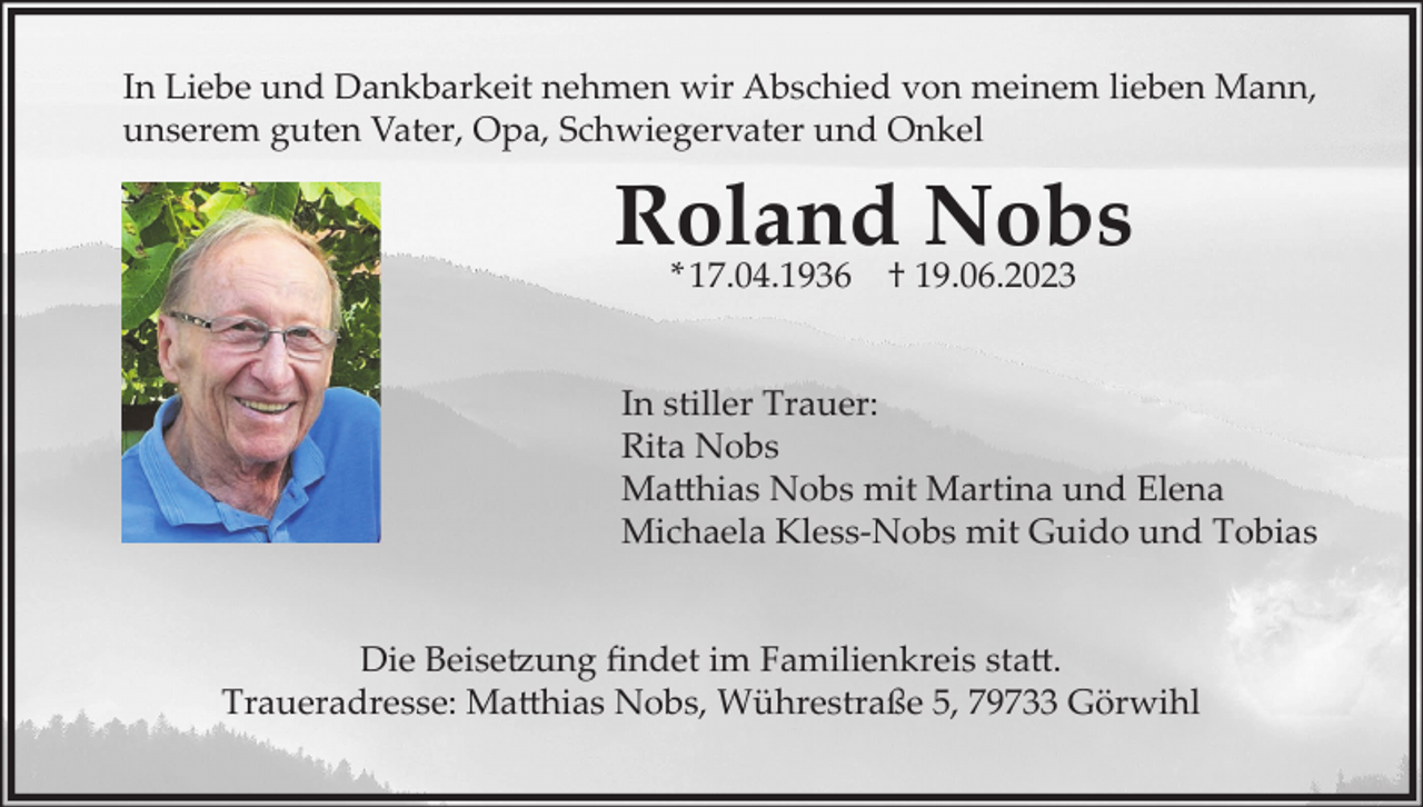 <p>In Liebe und Dankbarkeit nehmen wir Abschied von meinem lieben Mann,<br />unserem guten Vater, Opa, Schwiegervater und Onkel</p><p>Roland<br />Nobs<br />* 17.04.1936 † 19.06.2023<br />In stiller Trauer:<br />Rita Nobs<br />Matthias Nobs mit Martina und Elena<br />Michaela Kless-Nobs mit Guido und Tobias</p><p>Die Beisetzung findet im Familienkreis statt.<br />Traueradresse: Matthias Nobs, Wührestraße 5, 79733 Görwihl</p>