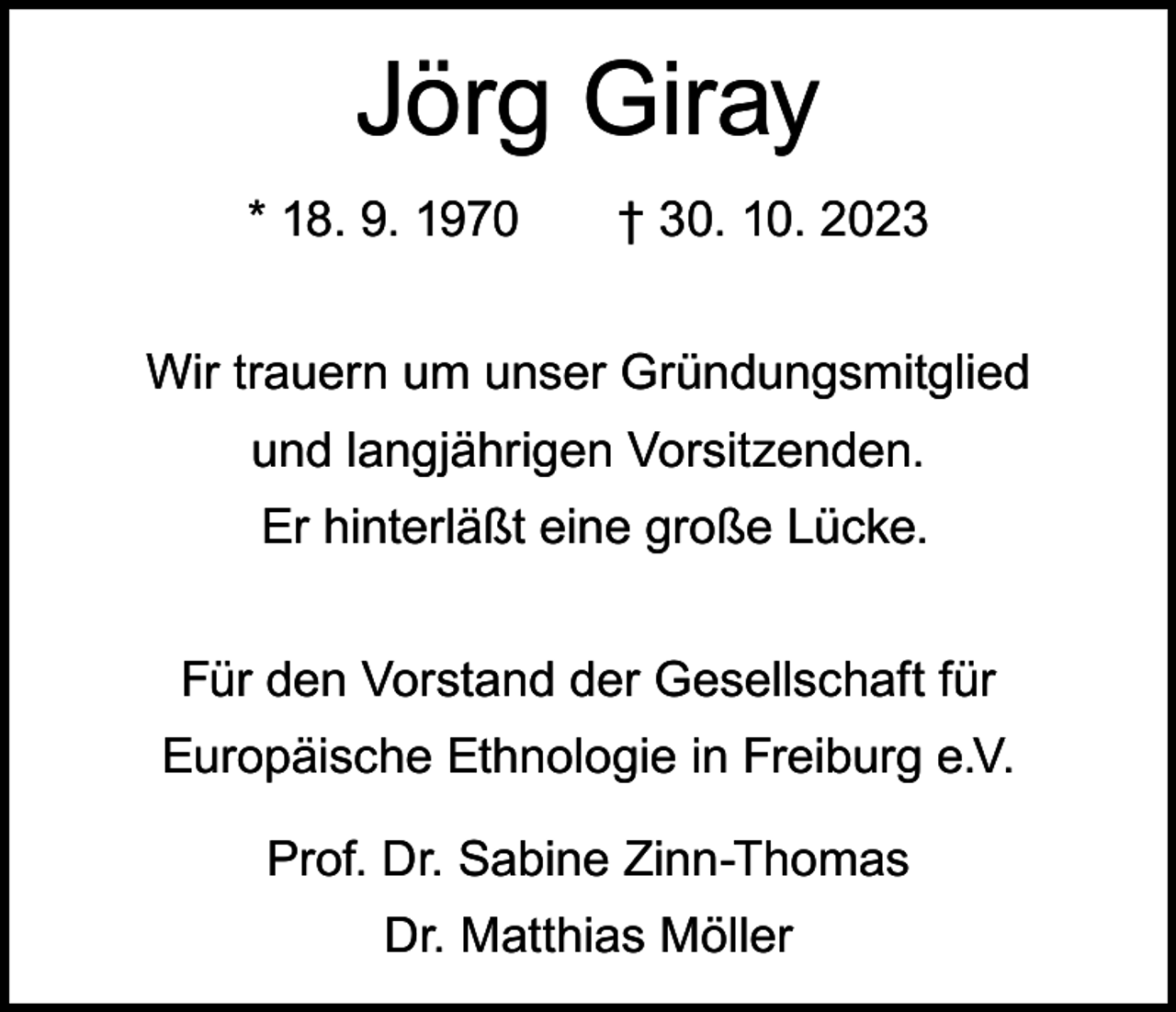 <p>Jörg Giray<br />* 18. 9. 1970 † 30. 10. 2023<br />Wir trauern um unser Gründungsmitglied<br />und langjährigen Vorsitzenden.<br />Er hinterläßt eine große Lücke.<br />Für den Vorstand der Gesellschaft für<br />Europäische Ethnologie in Freiburg e.V.<br />Prof. Dr. Sabine Zinn-Thomas<br />Dr. Matthias Möller</p>