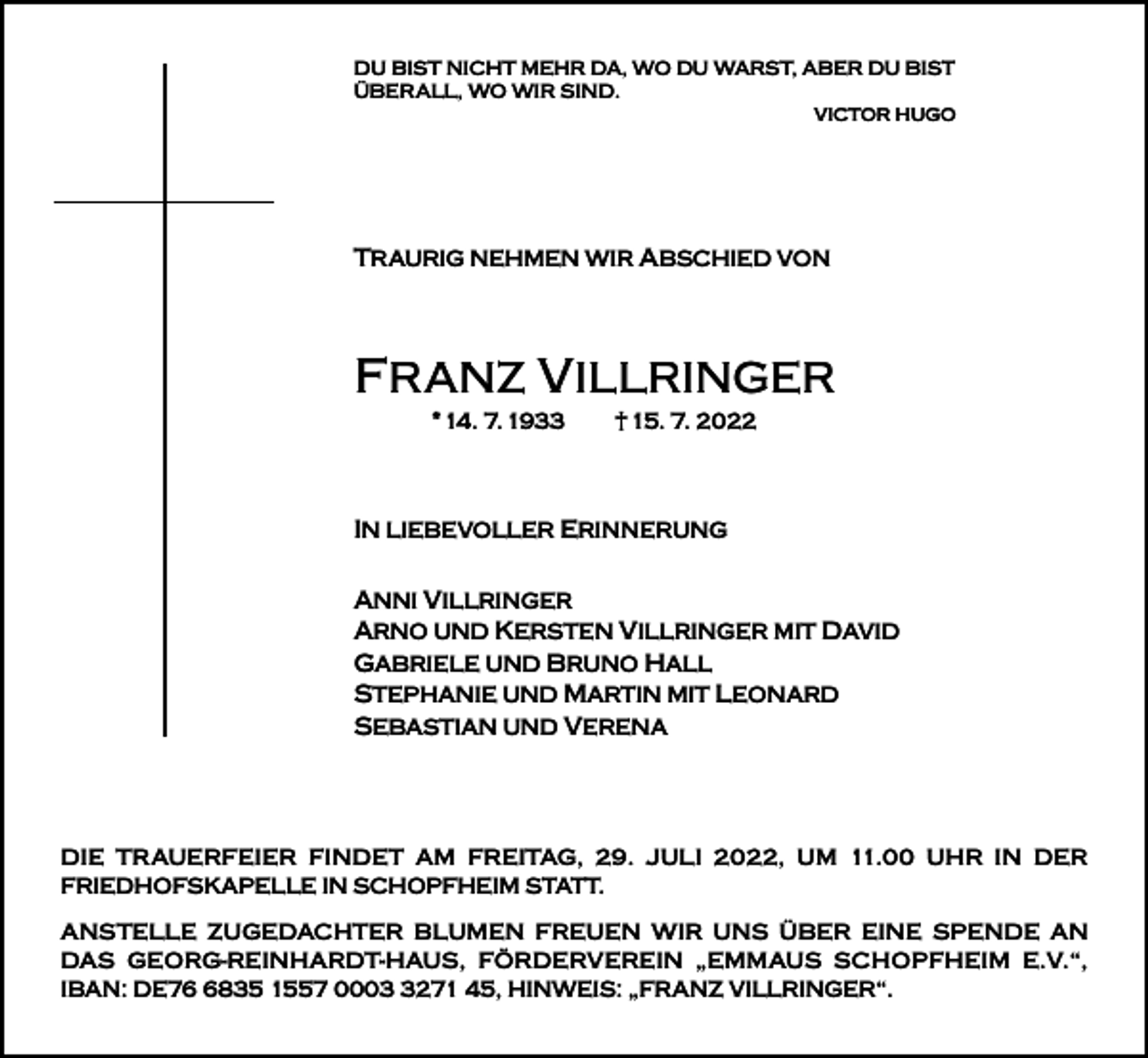 <p>DU BIST NICHT MEHR DA, WO DU WARST, ABER DU BIST<br />ÜBERALL, WO WIR SIND.<br />VICTOR HUGO</p><p>TRAURIG NEHMEN WIR ABSCHIED VON</p><p>FRANZ VILLRINGER<br />* 14. 7. 1933</p><p>† 15. 7. 2022</p><p>IN LIEBEVOLLER ERINNERUNG<br />ANNI VILLRINGER<br />ARNO UND KERSTEN VILLRINGER MIT DAVID<br />GABRIELE UND BRUNO HALL<br />STEPHANIE UND MARTIN MIT LEONARD<br />SEBASTIAN UND VERENA</p><p>DIE TRAUERFEIER FINDET AM FREITAG, 29. JULI 2022, UM 11.00 UHR IN DER<br />FRIEDHOFSKAPELLE IN SCHOPFHEIM STATT.</p><p>ANSTELLE ZUGEDACHTER BLUMEN FREUEN WIR UNS ÜBER EINE SPENDE AN<br />DAS GEORG-REINHARDT-HAUS, FÖRDERVEREIN „EMMAUS SCHOPFHEIM E.V.“,<br />IBAN: DE7835 1557 000271 45, HINWEIS: „FRANZ VILLRINGER“.</p>