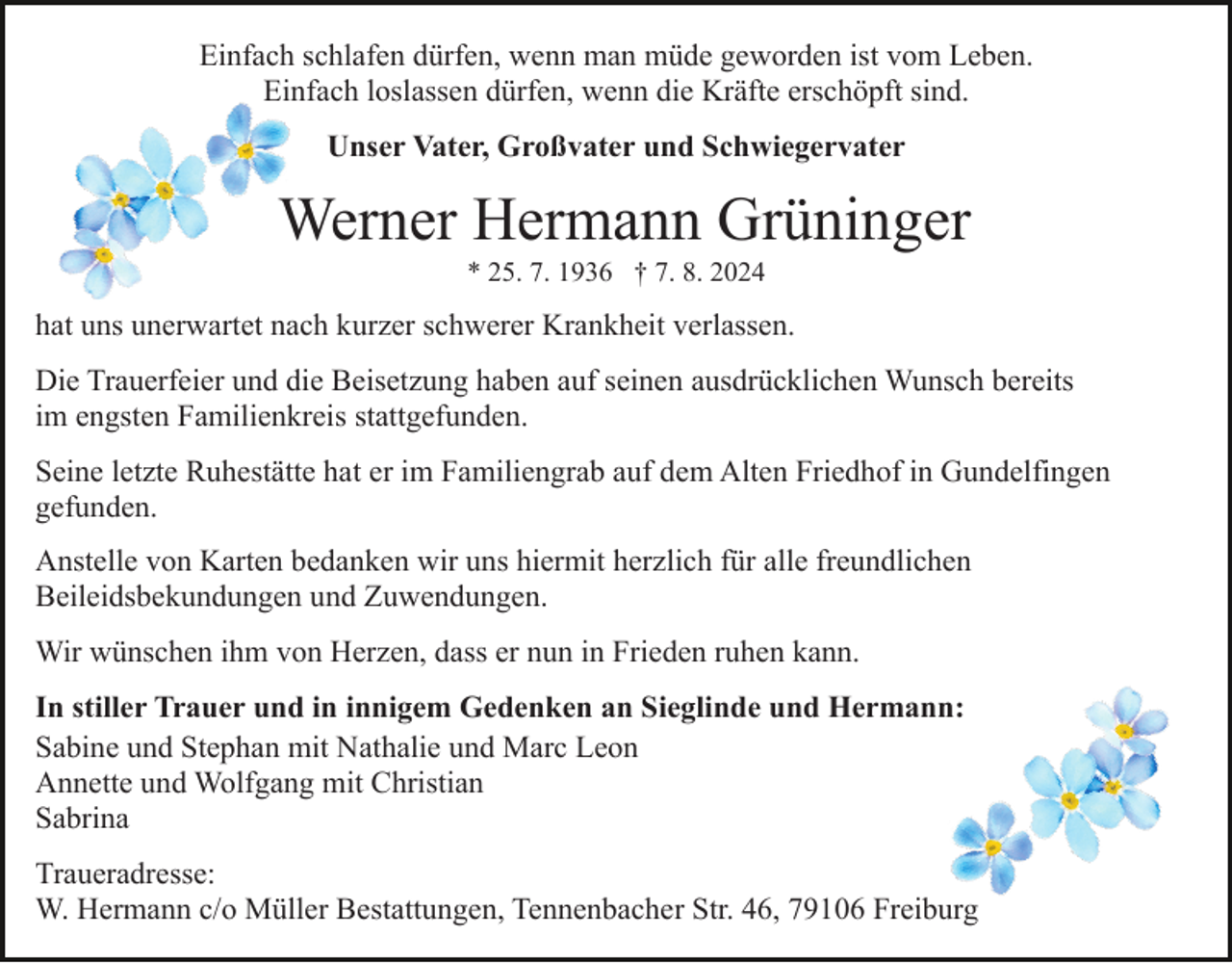 <p>Einfach schlafen dürfen, wenn man müde geworden ist vom Leben.<br />Einfach loslassen dürfen, wenn die Kräfte erschöpft sind.<br />Unser Vater, Großvater und Schwiegervater</p><p>Werner Hermann Grüninger<br />* 25. 7. 1936 † 7. 8. 2024</p><p>hat uns unerwartet nach kurzer schwerer Krankheit verlassen.<br />Die Trauerfeier und die Beisetzung haben auf seinen ausdrücklichen Wunsch bereits<br />im engsten Familienkreis stattgefunden.<br />Seine letzte Ruhestätte hat er im Familiengrab auf dem Alten Friedhof in Gundelfingen<br />gefunden.<br />Anstelle von Karten bedanken wir uns hiermit herzlich für alle freundlichen<br />Beileidsbekundungen und Zuwendungen.<br />Wir wünschen ihm von Herzen, dass er nun in Frieden ruhen kann.<br />In stiller Trauer und in innigem Gedenken an Sieglinde und Hermann:<br />Sabine und Stephan mit Nathalie und Marc Leon<br />Annette und Wolfgang mit Christian<br />Sabrina<br />Traueradresse:<br />W. Hermann c/o Müller Bestattungen, Tennenbacher Str. 46, 79106 Freiburg</p>