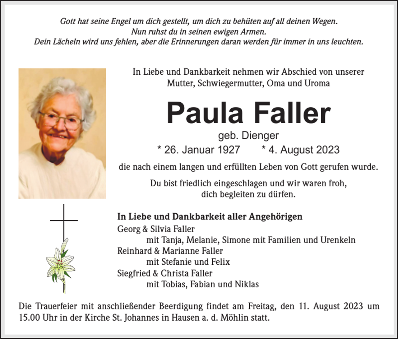 <p>Gott hat seine Engel um dich gestellt, um dich zu behüten auf all deinen Wegen.<br />Nun ruhst du in seinen ewigen Armen.<br />Dein Lächeln wird uns fehlen, aber die Erinnerungen daran werden für immer in uns leuchten.</p><p>In Liebe und Dankbarkeit nehmen wir Abschied von unserer<br />Mutter, Schwiegermutter, Oma und Uroma</p><p>Paula Faller</p><p>geb. Dienger<br />* 26. Januar 1927 * 4. August 2023<br />die nach einem langen und erfüllten Leben von Gott gerufen wurde.<br />Du bist friedlich eingeschlagen und wir waren froh,<br />dich begleiten zu dürfen.<br />In Liebe und Dankbarkeit aller Angehörigen<br />Georg &amp; Silvia Faller<br />mit Tanja, Melanie, Simone mit Familien und Urenkeln<br />Reinhard &amp; Marianne Faller<br />mit Stefanie und Felix<br />Siegfried &amp; Christa Faller<br />mit Tobias, Fabian und Niklas<br />Die Trauerfeier mit anschließender Beerdigung findet am Freitag, den 11. August 2023 um<br />15.00 Uhr in der Kirche St. Johannes in H<br />­ ausen a. d. Möhlin statt.</p>