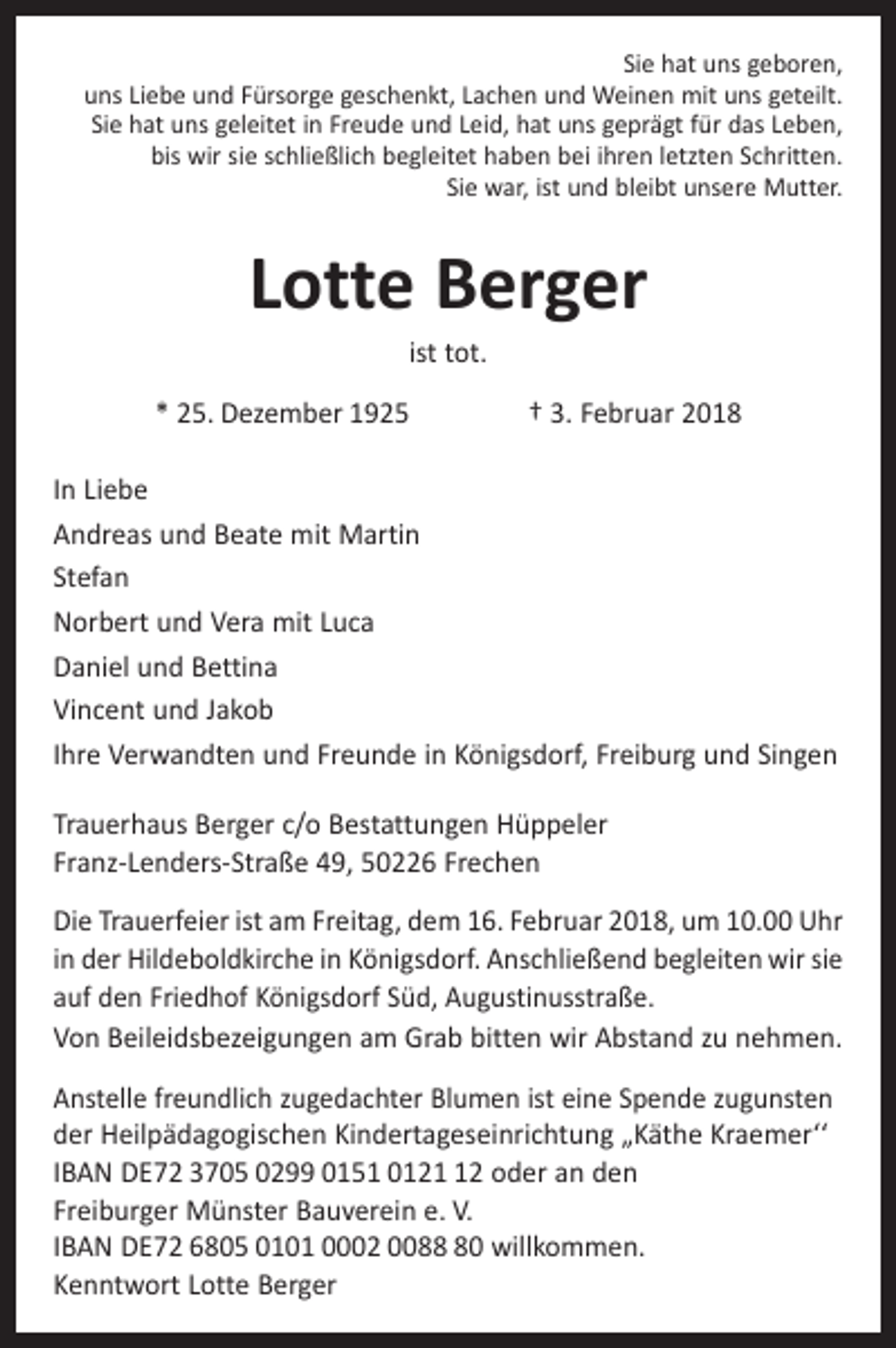 <p>Sie hat uns geboren,<br />uns Liebe und Fürsorge geschenkt, Lachen und Weinen mit uns geteilt.<br />Sie hat uns geleitet in Freude und Leid, hat uns geprägt für das Leben,<br />bis wir sie schließlich begleitet haben bei ihren letzten Schritten.<br />Sie war, ist und bleibt unsere Mutter.</p><p>Lotte Berger<br />ist tot.</p><p>* 25. Dezember 1925 † 3. Februar 2018<br />In Liebe<br />Andreas und Beate mit Martin<br />Stefan<br />Norbert und Vera mit Luca<br />Daniel und Bettina<br />Vincent und Jakob<br />Ihre Verwandten und Freunde in Königsdorf, Freiburg und Singen<br />Trauerhaus Berger c/o Bestattungen Hüppeler<br />Franz-Lenders-Straße 49, 50226 Frechen<br />Die Trauerfeier ist am Freitag, dem 16. Februar 2018, um 10.00 Uhr<br />in der Hildeboldkirche in Königsdorf. Anschließend begleiten wir sie<br />auf den Friedhof Königsdorf Süd, Augustinus­straße.<br />Von Beileidsbezeigungen am Grab bitten wir Abstand zu nehmen.<br />Anstelle freundlich zugedachter Blumen ist eine Spende zugunsten<br />der Heilpädagogischen Kindertageseinrichtung „Käthe Kraemer‘‘<br />IBAN DE72 3705 0299 0151 0122 oder an den<br />Freiburger ­Münster Bauverein e. V.<br />IBAN DE72 6805 0101 0002 0080 ­willkommen.<br />Kenntwort Lotte Berger</p>