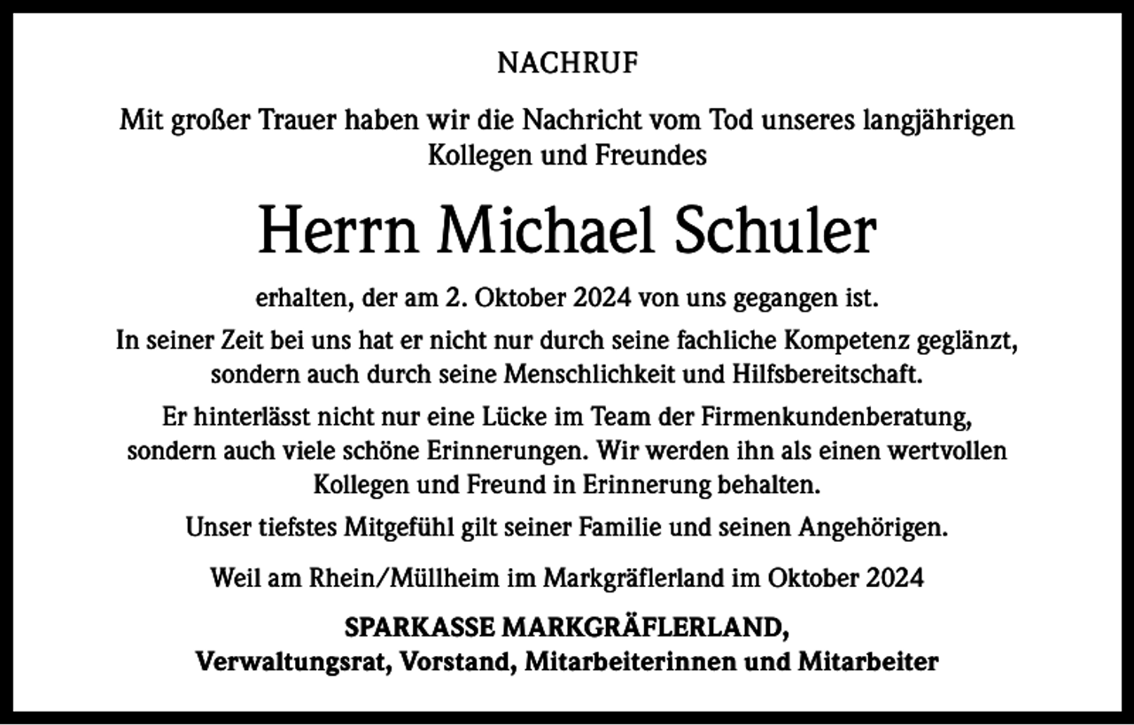 <p>NACHRUF<br />Mit großer Trauer haben wir die Nachricht vom Tod unseres langjährigen<br />Kollegen und Freundes</p><p>Herrn Michael Schuler<br />erhalten, der am 2. Oktober 2024 von uns gegangen ist.<br />In seiner Zeit bei uns hat er nicht nur durch seine fachliche Kompetenz geglänzt,<br />sondern auch durch seine Menschlichkeit und Hilfsbereitschaft.<br />Er hinterlässt nicht nur eine Lücke im Team der Firmenkundenberatung,<br />sondern auch viele schöne Erinnerungen. Wir werden ihn als einen wertvollen<br />Kollegen und Freund in Erinnerung behalten.<br />Unser tiefstes Mitgefühl gilt seiner Familie und seinen Angehörigen.<br />Weil am Rhein/Müllheim im Markgräflerland im Oktober 2024<br />SPARKASSE MARKGRÄFLERLAND,<br />Verwaltungsrat, Vorstand, Mitarbeiterinnen und Mitarbeiter</p>