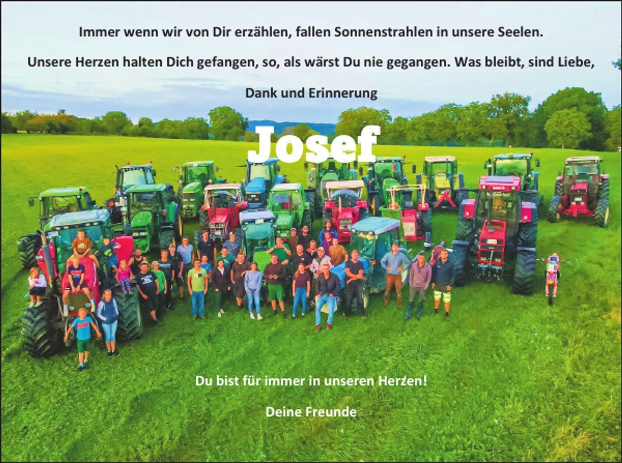 <p>Immer wenn wir von Dir erzählen, fallen Sonnenstrahlen in unsere Seelen.<br />Unsere Herzen halten Dich gefangen, so, als wärst Du nie gegangen. Was bleibt, sind Liebe,<br />Dank und Erinnerung</p><p>Josef</p><p>Du bist für immer in unseren Herzen!<br />Deine Freunde</p>