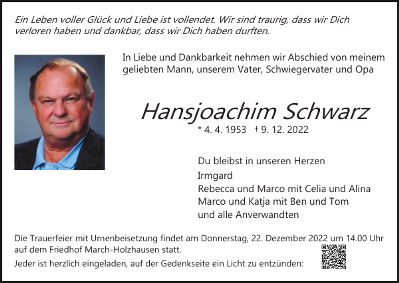 <p>Ein Leben voller Glück und Liebe ist vollendet. Wir sind traurig, dass wir Dich<br />verloren haben und dankbar, dass wir Dich haben durften.</p><p>In Liebe und Dankbarkeit nehmen wir Abschied von meinem<br />geliebten Mann, unserem Vater, Schwiegervater und Opa</p><p>Bild einfügen</p><p>Hansjoachim Schwarz<br />* 4. 4. 1953 † 9. 12. 2022</p><p>Du bleibst in unseren Herzen<br />Irmgard<br />Rebecca und Marco mit Celia und Alina<br />Marco und Katja mit Ben und Tom<br />und alle Anverwandten<br />Die Trauerfeier mit Urnenbeisetzung findet am Donnerstag, 22. Dezember 2022 um 14.00 Uhr<br />auf dem Friedhof March­Holzhausen statt.<br />Jeder ist herzlich eingeladen, auf der Gedenkseite ein Licht zu entzünden:</p>