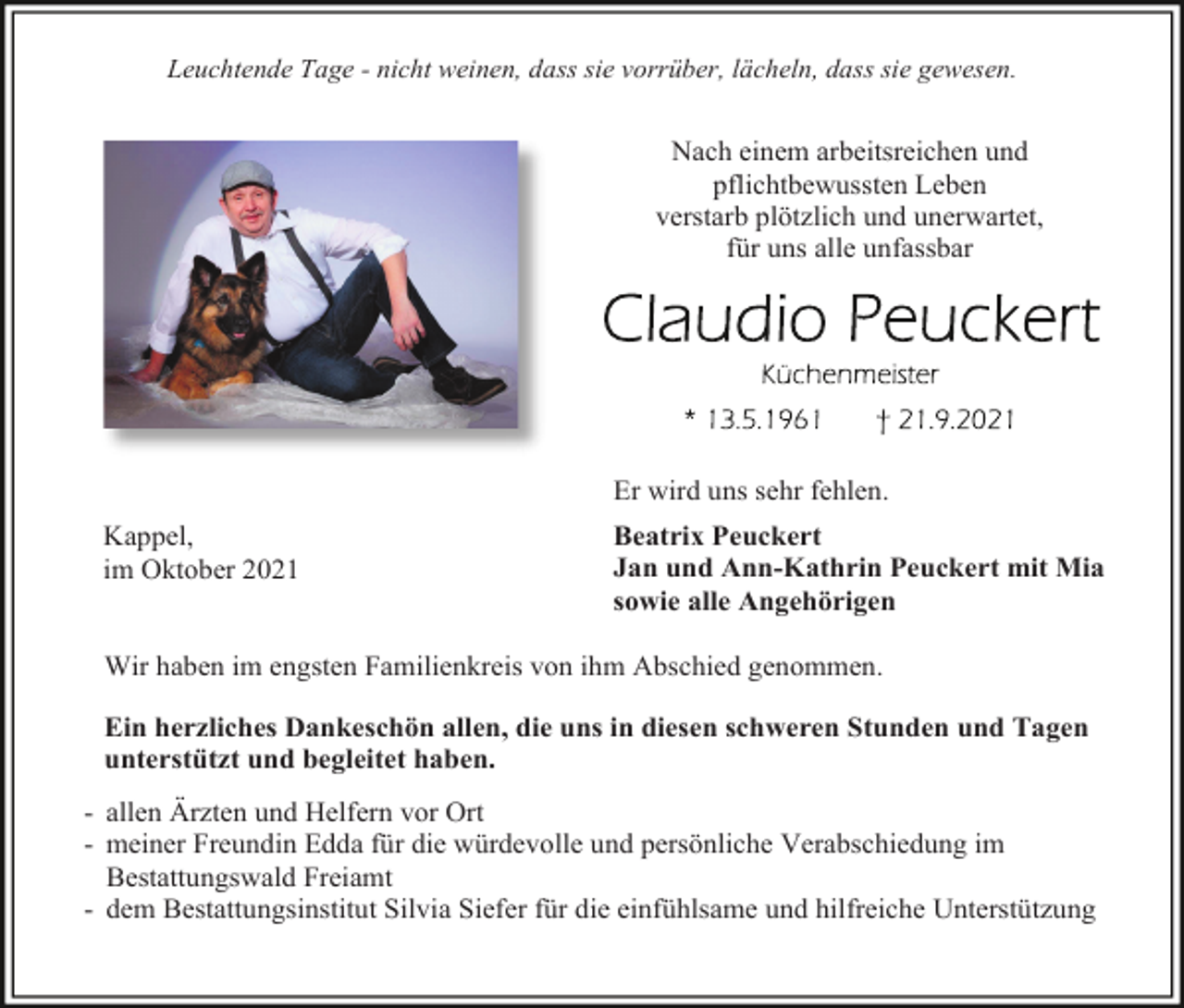 <p>Leuchtende Tage - nicht weinen, dass sie vorrüber, lächeln, dass sie gewesen.</p><p>Nach einem arbeitsreichen und<br />pflichtbewussten Leben<br />verstarb plötzlich und unerwartet,<br />für uns alle unfassbar</p><p>Er wird uns sehr fehlen.<br />Kappel,<br />im Oktober 2021</p><p>Beatrix Peuckert<br />Jan und Ann-Kathrin Peuckert mit Mia<br />sowie alle Angehörigen</p><p>Wir haben im engsten Familienkreis von ihm Abschied genommen.<br />Ein herzliches Dankeschön allen, die uns in diesen schweren Stunden und Tagen<br />unterstützt und begleitet haben.<br />- allen Ärzten und Helfern vor Ort<br />- meiner Freundin Edda für die würdevolle und persönliche Verabschiedung im<br />Bestattungswald Freiamt<br />- dem Bestattungsinstitut Silvia Siefer für die einfühlsame und hilfreiche Unterstützung</p>