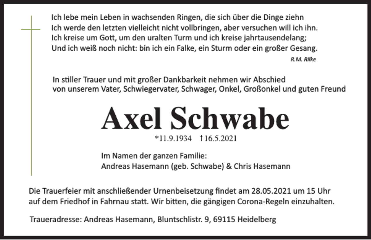 <p>Ich lebe mein Leben in wachsenden Ringen, die sich über die Dinge ziehn<br />Ich werde den letzten vielleicht nicht vollbringen, aber versuchen will ich ihn.<br />Ich kreise um Go , um den uralten Turm und ich kreise jahrtausendelang;<br />Und ich weiß noch nicht: bin ich ein Falke, ein Sturm oder ein großer Gesang.<br />R.M. Rilke</p><p>In s ller Trauer und mit großer Dankbarkeit nehmen wir Abschied<br />von unserem Vater, Schwiegervater, Schwager, Onkel, Großonkel und guten Freund</p><p>Im Namen der ganzen Familie:<br />Andreas Hasemann (geb. Schwabe) &amp; Chris Hasemann</p><p>Die Trauerfeier mit anschließender Urnenbeisetzung ﬁndet am 28.05.2021 um 15 Uhr<br />auf dem Friedhof in Fahrnau sta . Wir bi en, die gängigen Corona-Regeln einzuhalten.</p><p>Traueradresse: Andreas Hasemann, Bluntschlistr. 9, 69115 Heidelberg</p>