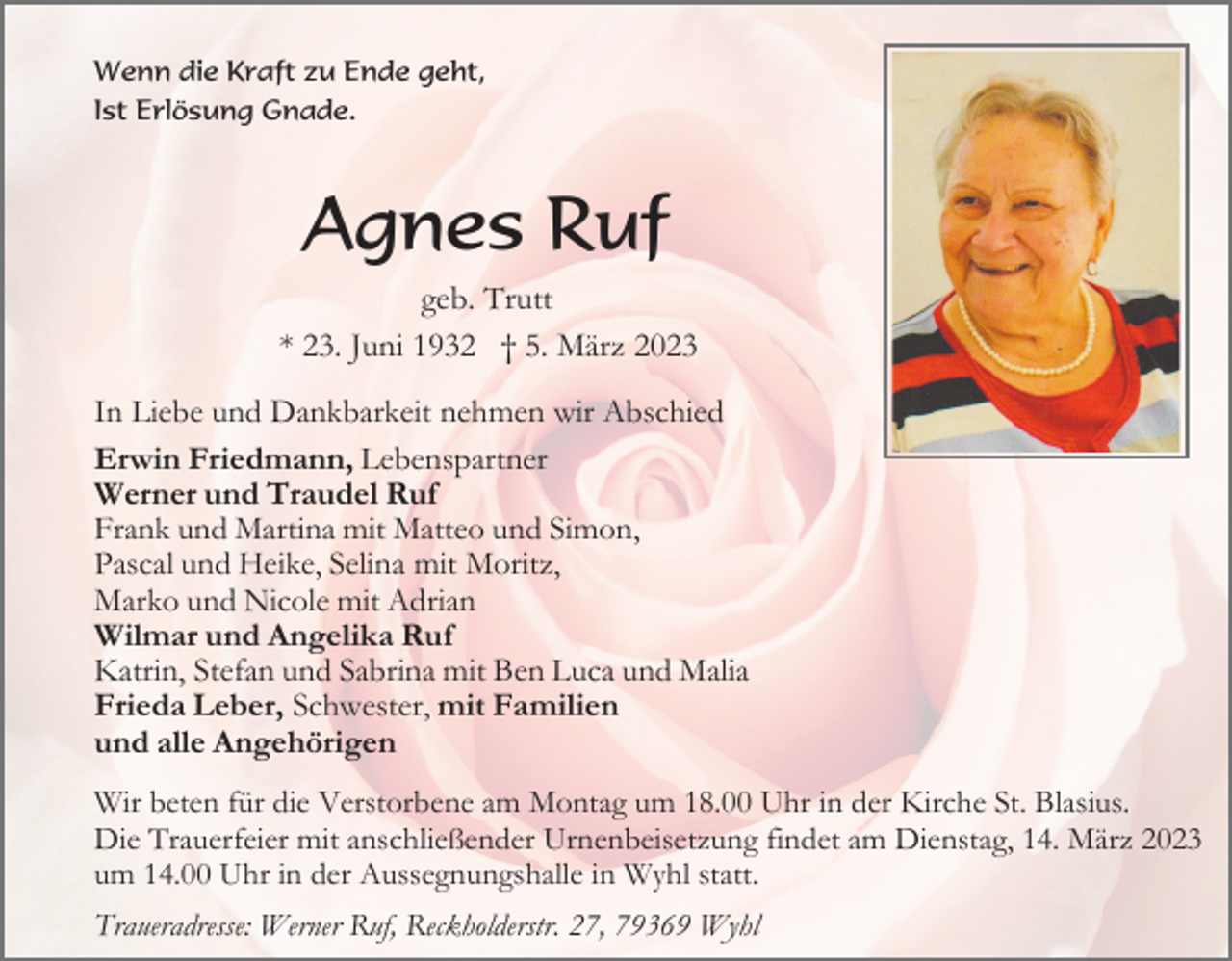 <p>Wenn die Kraft zu Ende geht,<br />Ist Erlösung Gnade.</p><p>Agnes Ruf<br />geb. Trutt<br />* 23. Juni 1932 † 5. März 2023<br />In Liebe und Dankbarkeit nehmen wir Abschied<br />Erwin Friedmann, Lebenspartner<br />Werner und Traudel Ruf<br />Frank und Martina mit Matteo und Simon,<br />Pascal und Heike, Selina mit Moritz,<br />Marko und Nicole mit Adrian<br />Wilmar und Angelika Ruf<br />Katrin, Stefan und Sabrina mit Ben Luca und Malia<br />Frieda Leber, Schwester, mit Familien<br />und alle Angehörigen<br />Wir beten für die Verstorbene am Montag um 18.00 Uhr in der Kirche St. Blasius.<br />Die Trauerfeier mit anschließender Urnenbeisetzung findet am Dienstag, 14. März 2023<br />um 14.00 Uhr in der Aussegnungshalle in Wyhl statt.<br />Traueradresse: Werner Ruf, Reckholderstr. 27, 79369 Wyhl</p>
