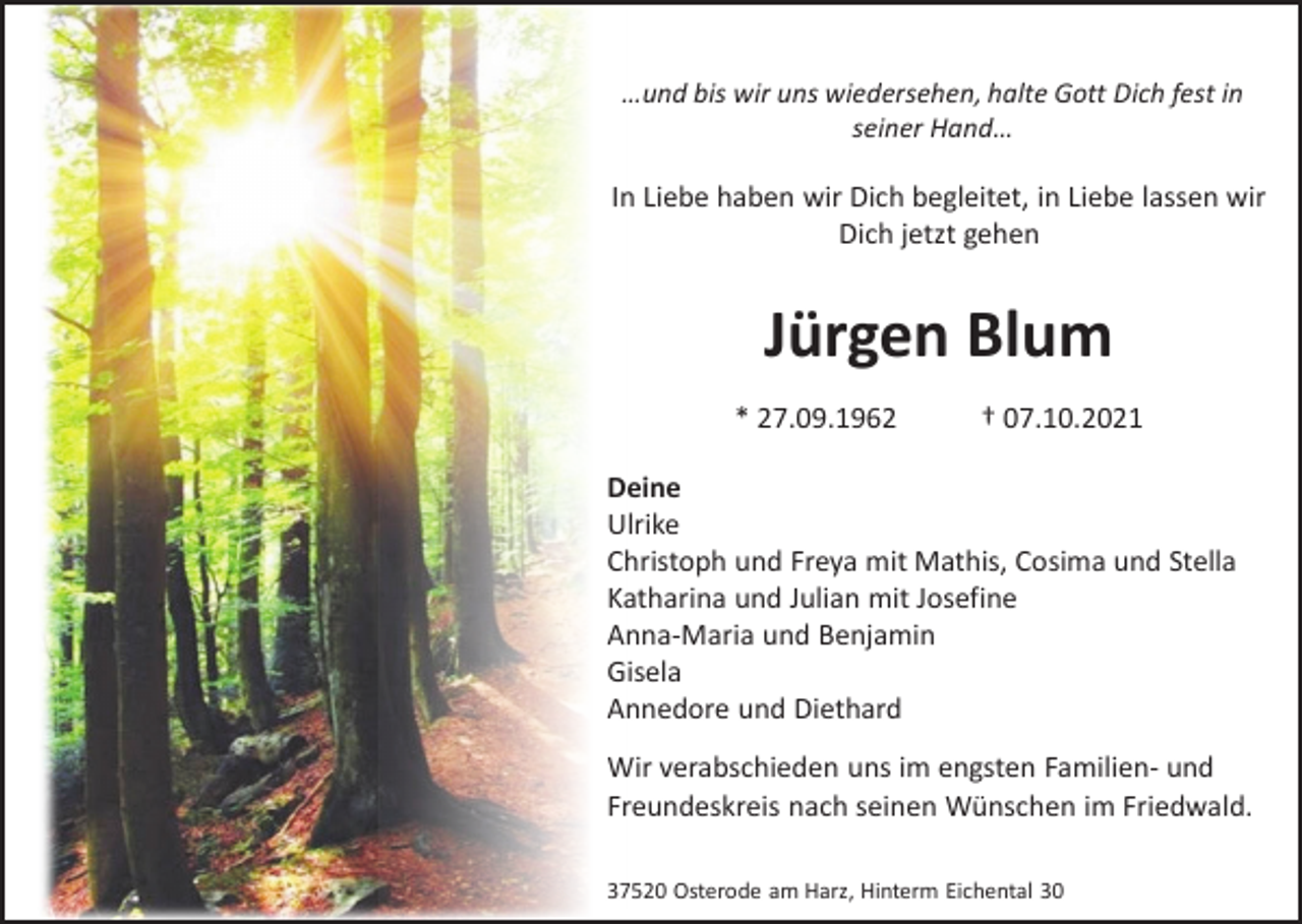 <p>…und bis wir uns wiedersehen, halte Gott Dich fest in<br />seiner Hand…</p><p>In Liebe haben wir Dich begleitet, in Liebe lassen wir<br />Dich jetzt gehen</p><p>Jürgen Blum<br />* 27.09.1962</p><p>† 07.10.2021</p><p>Deine<br />Ulrike<br />Christoph und Freya mit Mathis, Cosima und Stella<br />Katharina und Julian mit Josefine<br />Anna-Maria und Benjamin<br />Gisela<br />Annedore und Diethard<br />Wir verabschieden uns im engsten Familien- und<br />Freundeskreis nach seinen Wünschen im Friedwald.<br />37520 Osterode am Harz, Hinterm Eichental 30</p>