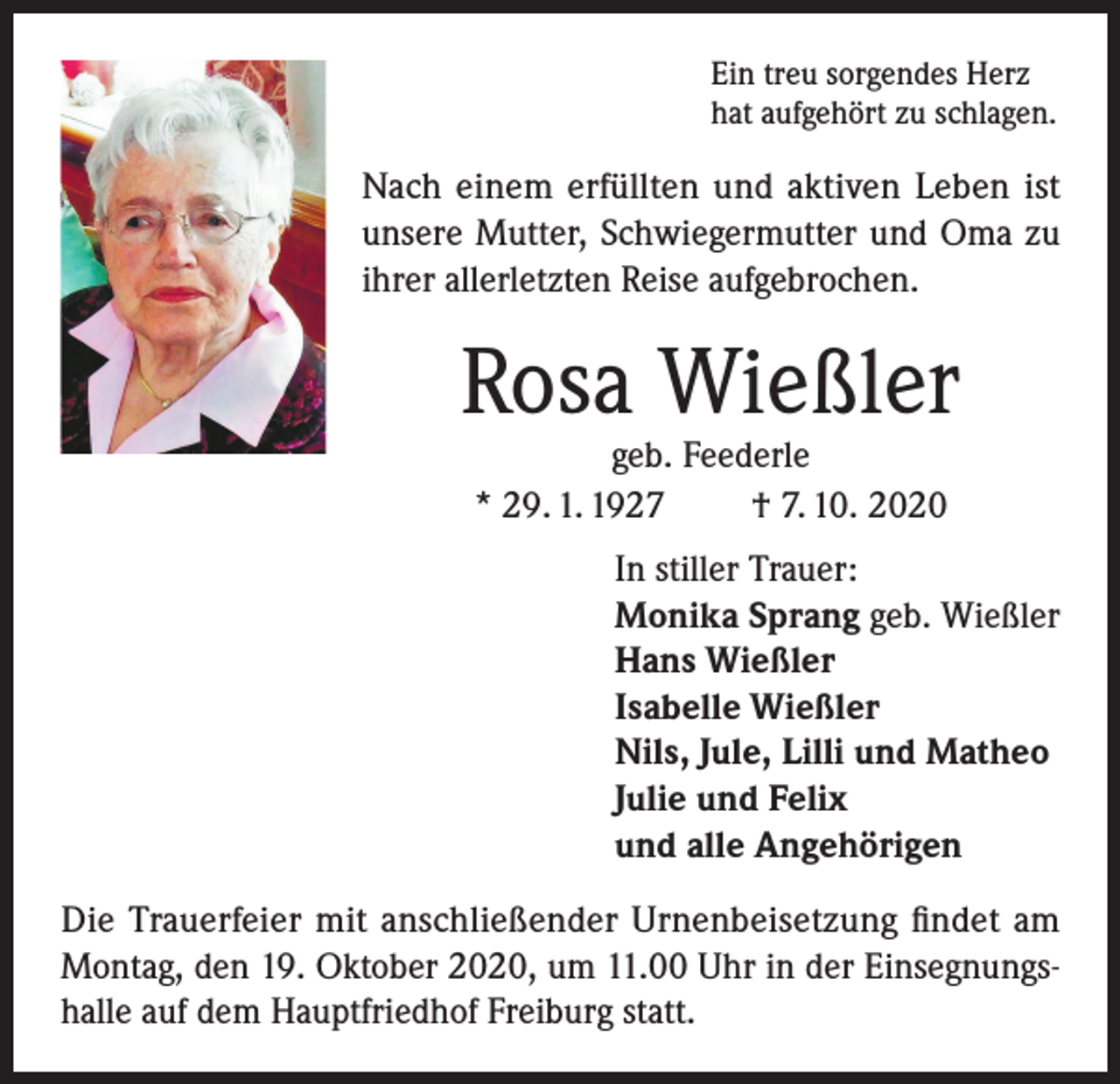 <p>Ein treu sorgendes Herz<br />hat aufgehört zu schlagen.</p><p>Nach einem erfüllten und aktiven Leben ist<br />unsere Mutter, Schwiegermutter und Oma zu<br />ihrer allerletzten Reise aufgebrochen.</p><p>Rosa Wießler<br />geb. Feederle<br />* 29. 1. 1927<br />† 7. 10. 2020</p><p>In stiller Trauer:<br />Monika Sprang geb. Wießler<br />Hans Wießler<br />Isabelle Wießler<br />Nils, Jule, Lilli und Matheo<br />Julie und Felix<br />und alle Angehörigen<br />Die Trauerfeier mit anschließender Urnenbeisetzung findet am<br />Montag, den 19. Oktober 2020, um 11.00 Uhr in der Einsegnungshalle auf dem Hauptfriedhof Freiburg statt.</p>