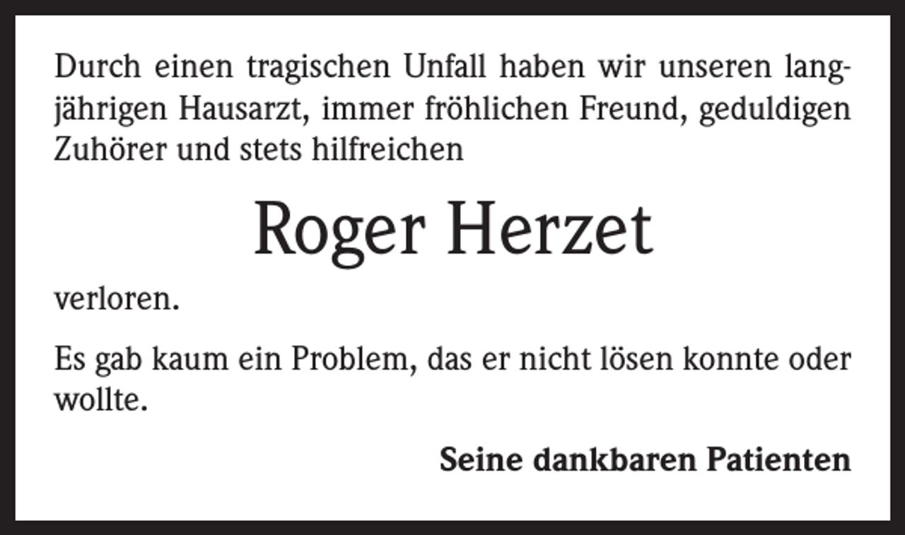 <p>Durch einen tragischen Unfall haben wir unseren langjährigen Hausarzt, immer fröhlichen Freund, geduldigen<br />Zuhörer und stets hilfreichen</p><p>Roger Herzet<br />verloren.<br />Es gab kaum ein Problem, das er nicht lösen konnte oder<br />wollte.<br />Seine dankbaren Patienten</p>