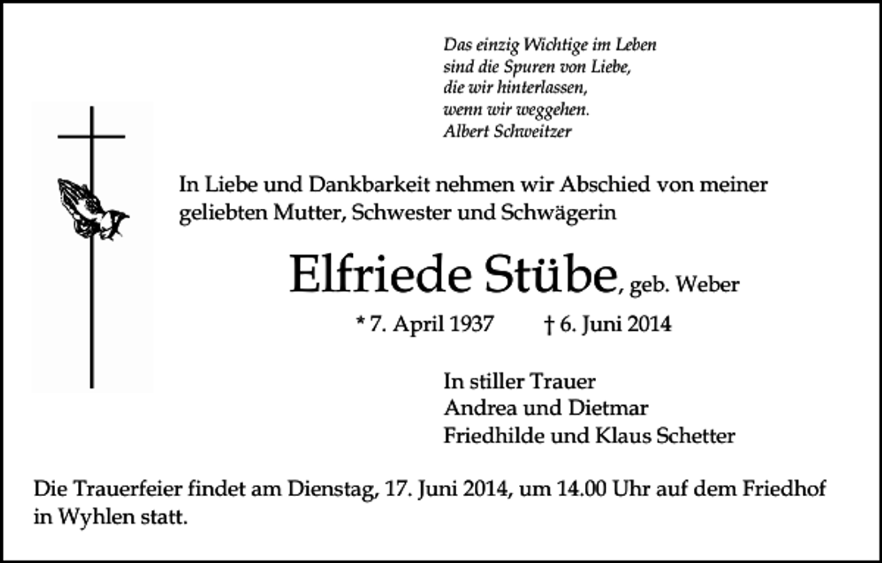<p>Das einzig Wichtige im Leben<br />sind die Spuren von Liebe,<br />die wir hinterlassen,<br />wenn wir weggehen.<br />Albert Schweitzer</p><p>In Liebe und Dankbarkeit nehmen wir Abschied von meiner<br />geliebten Mutter, Schwester und Schwägerin</p><p>Elfriede Stübe, geb. Weber<br />* 7. April 1937</p><p>† 6. Juni 2014</p><p>In stiller Trauer<br />Andrea und Dietmar<br />Friedhilde und Klaus Schetter<br />Die Trauerfeier findet am Dienstag, 17. Juni 2014, um 14.00 Uhr auf dem Friedhof<br />in Wyhlen statt.</p>