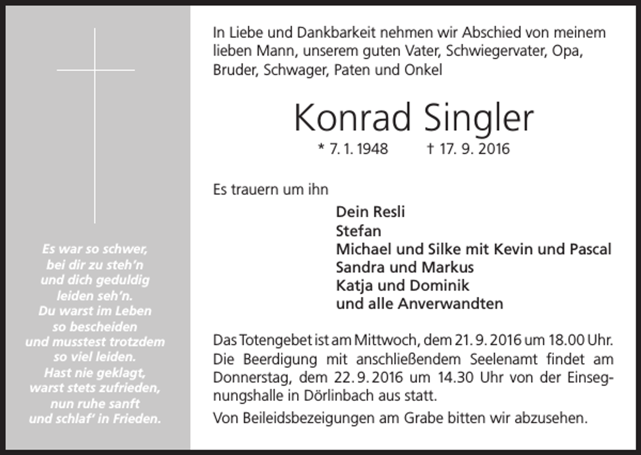 <p>In Liebe und Dankbarkeit nehmen wir Abschied von meinem<br />lieben Mann, unserem guten Vater, Schwiegervater, Opa,<br />Bruder, Schwager, Paten und Onkel</p><p>Konrad Singler<br />* 7. 1. 1948</p><p>† 17. 9. 2016</p><p>Es trauern um ihn</p><p>Es war so schwer,<br />bei dir zu steh’n<br />und dich geduldig<br />leiden seh’n.<br />Du warst im Leben<br />so bescheiden<br />und musstest trotzdem<br />so viel leiden.<br />Hast nie geklagt,<br />warst stets zufrieden,<br />nun ruhe sanft<br />und schlaf‘ in Frieden.</p><p>Dein Resli<br />Stefan<br />Michael und Silke mit Kevin und Pascal<br />Sandra und Markus<br />Katja und Dominik<br />und alle Anverwandten<br />Das Totengebet ist am Mittwoch, dem 21. 9. 2016 um 18.00 Uhr.<br />Die Beerdigung mit anschließendem Seelenamt findet am<br />Donnerstag, dem 22. 9. 2016 um 14.30 Uhr von der Einsegnungshalle in Dörlinbach aus statt.<br />Von Beileidsbezeigungen am Grabe bitten wir abzusehen.</p>