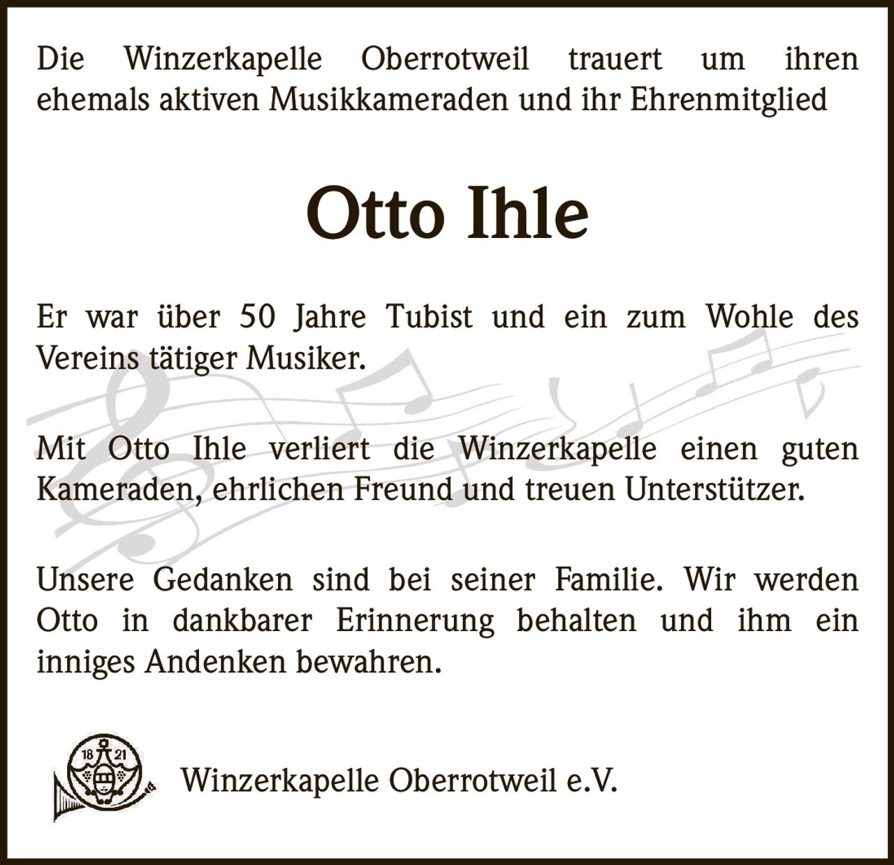 Die Winzerkapelle Oberrotweil trauert um ihren
ehemals aktiven Musikkameraden und ihr Ehrenmitglied

Otto Ihle
Er war über 50 Jahre Tubist und ein zum Wohle des
Vereins tätiger Musiker.
Mit Otto Ihle verliert die Winzerkapelle einen guten
Kameraden, ehrlichen Freund und treuen Unterstützer.
Unsere Gedanken sind bei seiner Familie. Wir werden
Otto in dankbarer Erinnerung behalten und ihm ein
inniges Andenken bewahren.
Winzerkapelle Oberrotweil e.V.