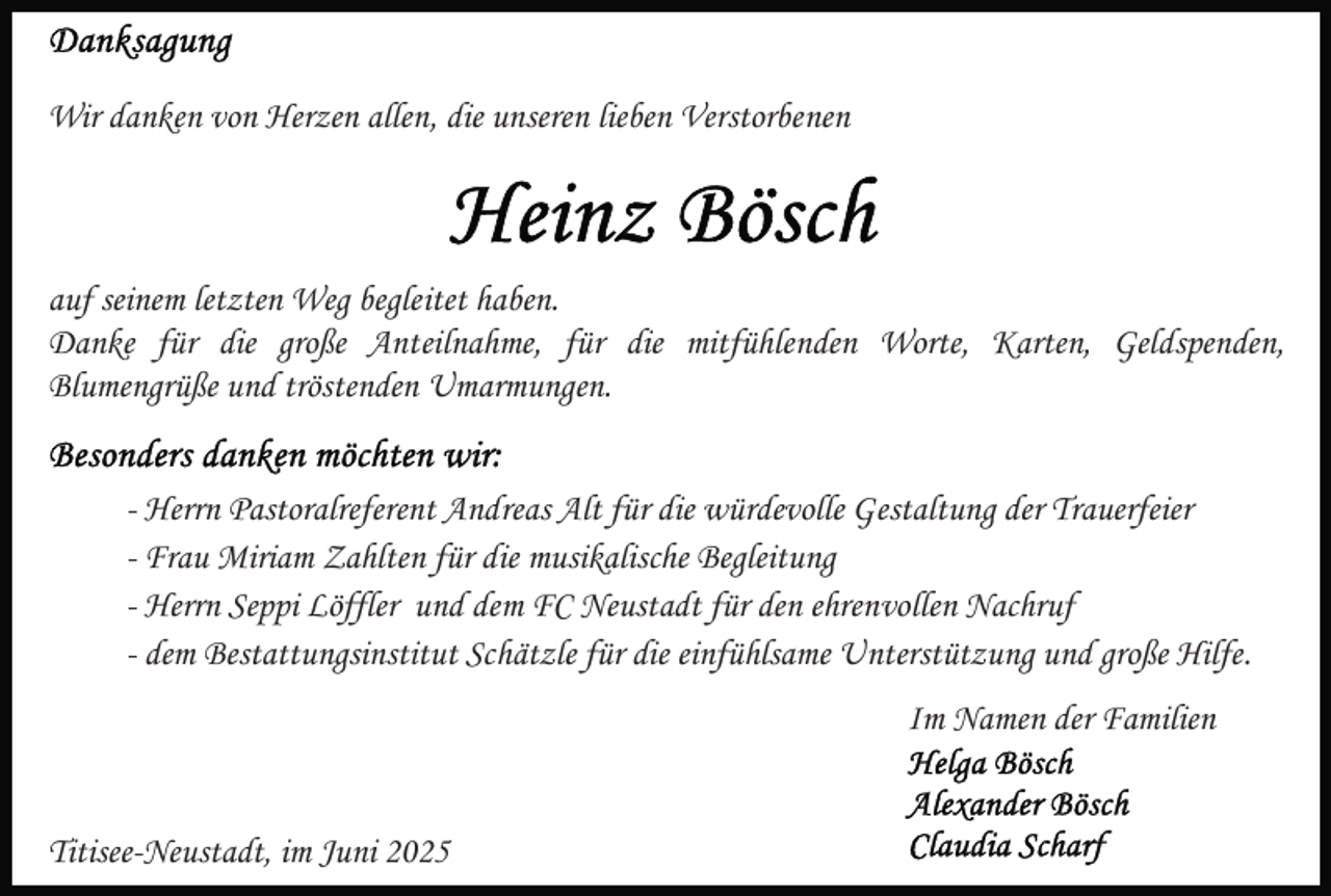 <p>Wir danken von Herzen allen, die unseren lieben Verstorbenen</p><p>auf seinem letzten Weg begleitet haben.<br />Danke für die große Anteilnahme, für die mitfühlenden Worte, Karten, Geldspenden,<br />Blumengrüße und tröstenden Umarmungen.<br />- Herrn Pastoralreferent Andreas Alt für die würdevolle Gestaltung der Trauerfeier<br />- Frau Miriam Zahlten für die musikalische Begleitung<br />- Herrn Seppi Löffler und dem FC Neustadt für den ehrenvollen Nachruf<br />- dem Bestattungsinstitut Schätzle für die einfühlsame Unterstützung und große Hilfe.<br />Im Namen der Familien</p><p>Titisee-Neustadt, im Juni 2025</p>