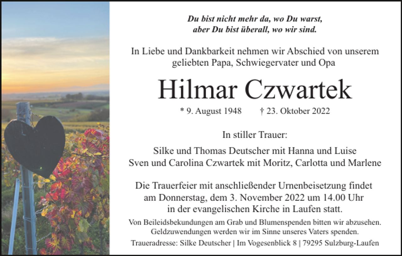 <p>Du bist nicht mehr da, wo Du warst,<br />aber Du bist überall, wo wir sind.</p><p>In Liebe und Dankbarkeit nehmen wir Abschied von unserem<br />geliebten Papa, Schwiegervater und Opa</p><p>Hilmar Czwartek<br />* 9. August 1948</p><p>† 23. Oktober 2022</p><p>In stiller Trauer:<br />Silke und Thomas Deutscher mit Hanna und Luise<br />Sven und Carolina Czwartek mit Moritz, Carlotta und Marlene<br />Die Trauerfeier mit anschließender Urnenbeisetzung findet<br />am Donnerstag, dem 3. November 2022 um 14.00 Uhr<br />in der evangelischen Kirche in Laufen statt.<br />Von Beileidsbekundungen am Grab und Blumenspenden bitten wir abzusehen.<br />Geldzuwendungen werden wir im Sinne unseres Vaters spenden.<br />Traueradresse: Silke Deutscher | Im Vogesenblick 8 | 79295 Sulzburg-Laufen</p>