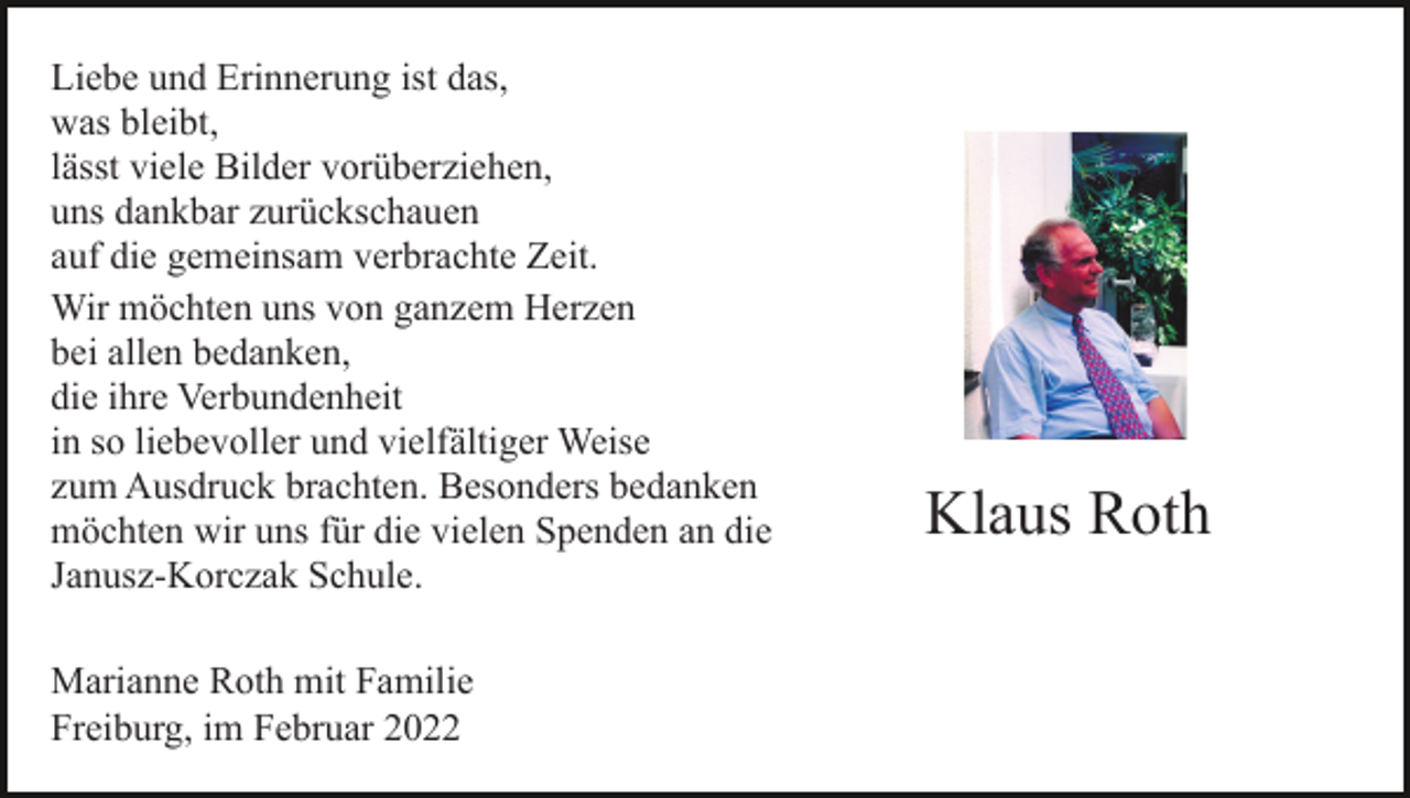 <p>Liebe und Erinnerung ist das,<br />was bleibt,<br />lässt viele Bilder vorüberziehen,<br />uns dankbar zurückschauen<br />auf die gemeinsam verbrachte Zeit.<br />Wir möchten uns von ganzem Herzen<br />bei allen bedanken,<br />die ihre Verbundenheit<br />in so liebevoller und vielfältiger Weise<br />zum Ausdruck brachten. Besonders bedanken<br />möchten wir uns für die vielen Spenden an die<br />Janusz-Korczak Schule.<br />Marianne Roth mit Familie<br />Freiburg, im Februar 2022</p><p>Klaus Roth</p><p>† 19. 1. 2022</p>