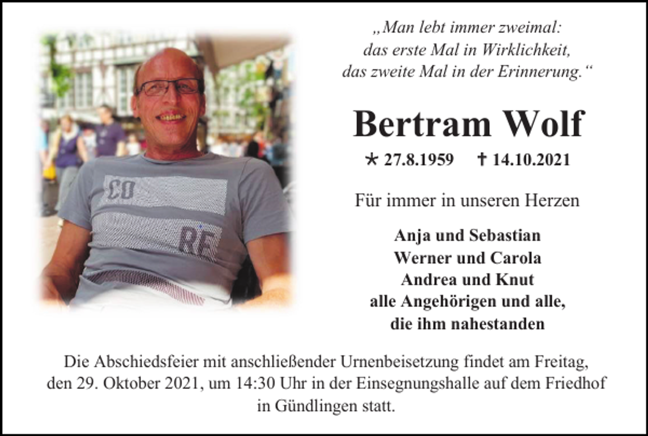 <p>„Man lebt immer zweimal:<br />das erste Mal in Wirklichkeit,<br />das zweite Mal in der Erinnerung.“</p><p>Bertram Wolf<br /> 27.8.1959</p><p> 14.10.2021</p><p>Für immer in unseren Herzen<br />Anja und Sebastian<br />Werner und Carola<br />Andrea und Knut<br />alle Angehörigen und alle,<br />die ihm nahestanden<br />Die Abschiedsfeier mit anschließender Urnenbeisetzung findet am Freitag,<br />den 29. Oktober 2021, um 14:30 Uhr in der Einsegnungshalle auf dem Friedhof<br />in Gündlingen statt.</p>