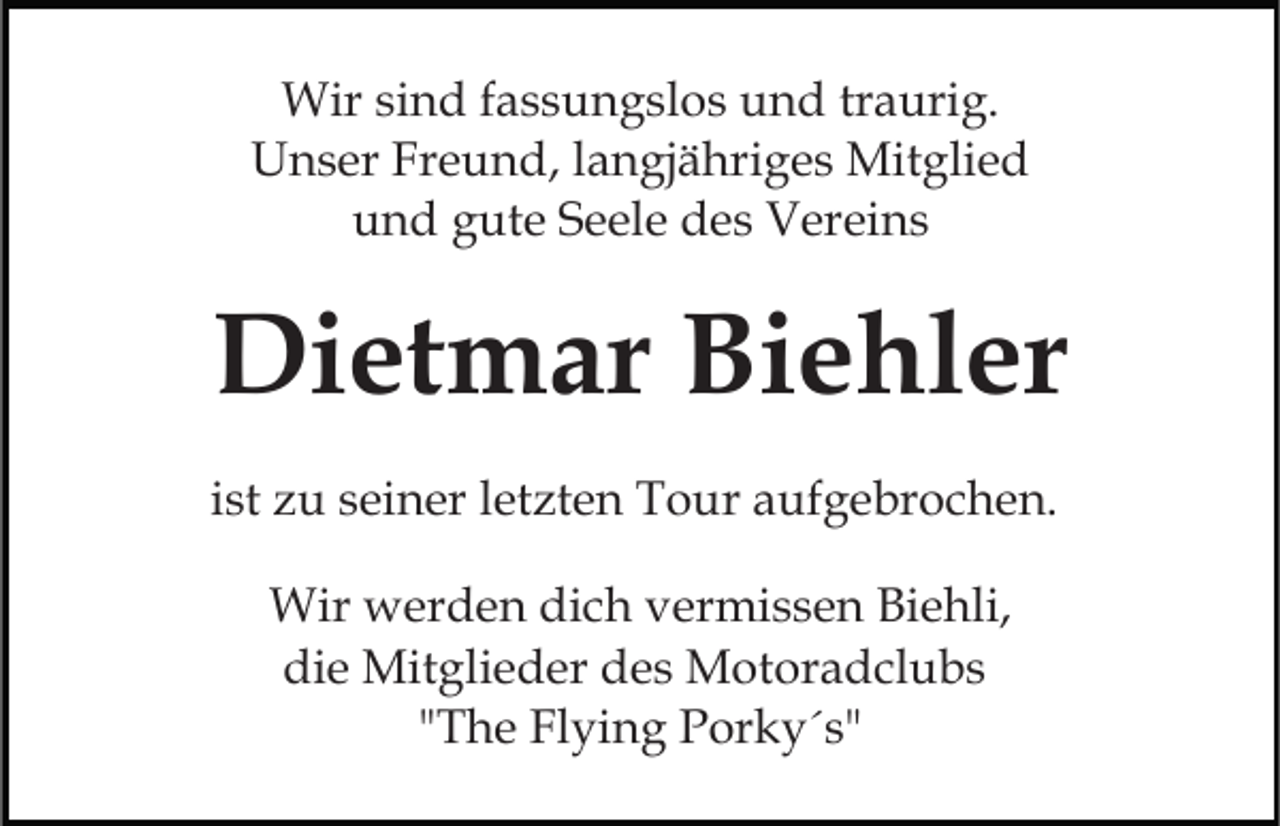 <p>Wir sind fassungslos und traurig.<br />Unser Freund, langjähriges Mitglied<br />und gute Seele des Vereins</p><p>Dietmar Biehler<br />ist zu seiner letzten Tour aufgebrochen.<br />Wir werden dich vermissen Biehli,<br />die Mitglieder des Motoradclubs<br />"The Flying Porky´s"</p>