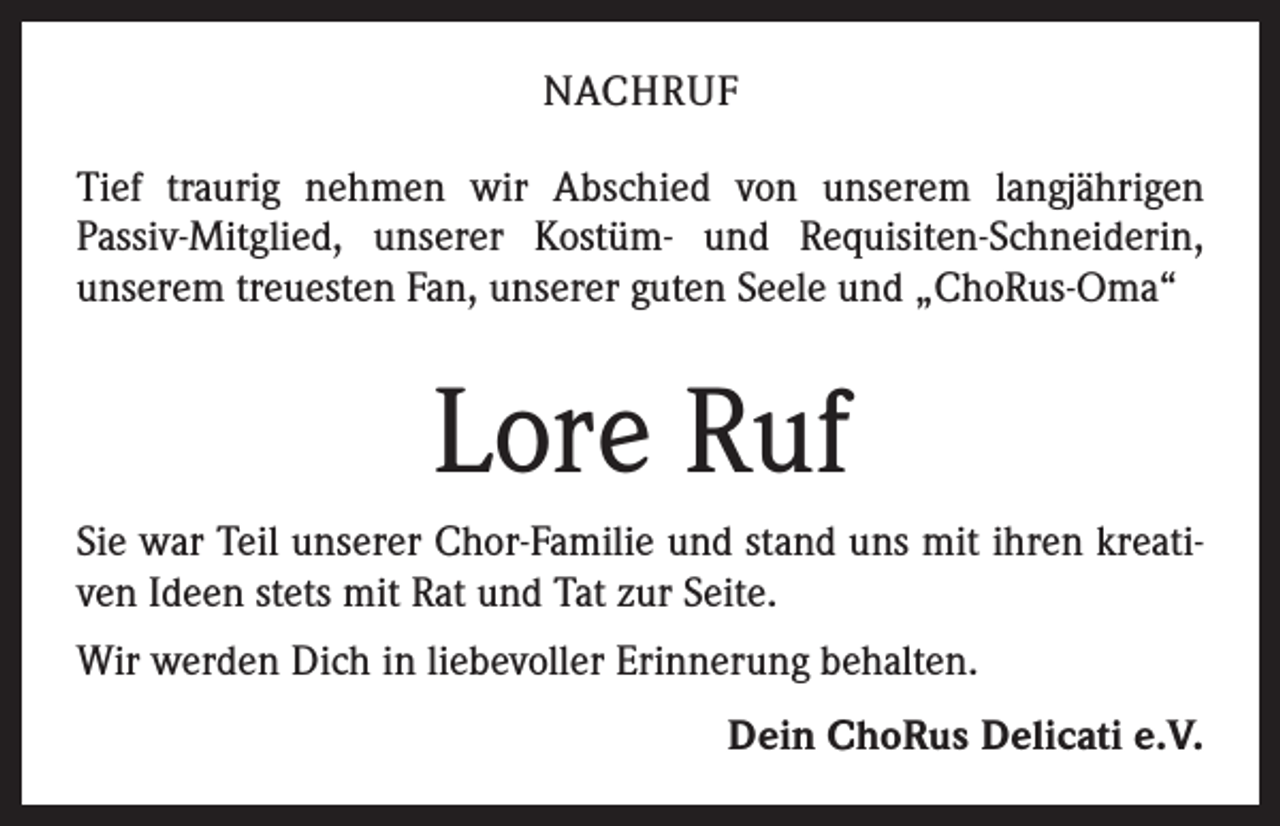 <p>NACHRUF<br />Tief traurig nehmen wir Abschied von unserem langjährigen<br />­Passiv-Mitglied, unserer Kostüm- und Requisiten-Schneiderin,<br />­unserem treuesten Fan, unserer guten Seele und „ChoRus-Oma“</p><p>Lore Ruf<br />Sie war Teil unserer Chor-Familie und stand uns mit ihren kreativen Ideen stets mit Rat und Tat zur Seite.<br />Wir werden Dich in liebevoller Erinnerung behalten.<br />Dein ChoRus Delicati e.V.</p>