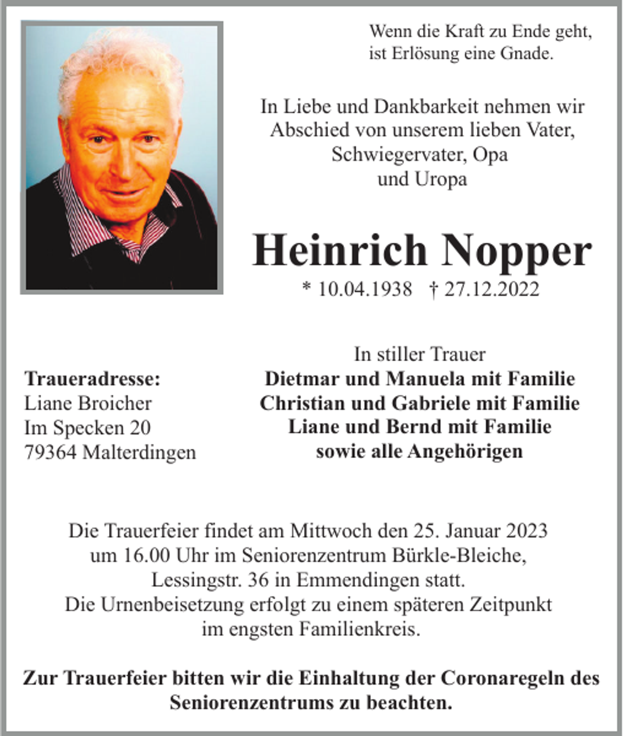 <p>Wenn die Kraft zu Ende geht,<br />ist Erlösung eine Gnade.</p><p>In Liebe und Dankbarkeit nehmen wir<br />Abschied von unserem lieben Vater,<br />Schwiegervater, Opa<br />und Uropa</p><p>Heinrich Nopper<br />* 10.04.1938 † 27.12.2022</p><p>Traueradresse:<br />Liane Broicher<br />Im Specken 20<br />79364 Malterdingen</p><p>In stiller Trauer<br />Dietmar und Manuela mit Familie<br />Christian und Gabriele mit Familie<br />Liane und Bernd mit Familie<br />sowie alle Angehörigen</p><p>Die Trauerfeier findet am Mittwoch den 25. Januar 2023<br />um 16.00 Uhr im Seniorenzentrum Bürkle-Bleiche,<br />Lessingstr. 36 in Emmendingen statt.<br />Die Urnenbeisetzung erfolgt zu einem späteren Zeitpunkt<br />im engsten Familienkreis.<br />Zur Trauerfeier bitten wir die Einhaltung der Coronaregeln des<br />Seniorenzentrums zu beachten.</p>