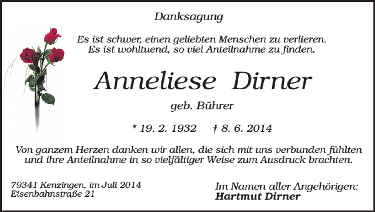 <p>Danksagung<br />Es ist schwer, einen geliebten Menschen zu verlieren.<br />Es ist wohltuend, so viel Anteilnahme zu finden.</p><p>Anneliese Dirner<br />geb. Bührer<br />* 19. 2. 1932</p><p>† 8. 6. 2014</p><p>Von ganzem Herzen danken wir allen, die sich mit uns verbunden fühlten<br />und ihre Anteilnahme in so vielfältiger Weise zum Ausdruck brachten.<br />79341 Kenzingen, im Juli 2014<br />Eisenbahnstraße 21</p><p>Im Namen aller Angehörigen:<br />Hartmut Dirner</p>