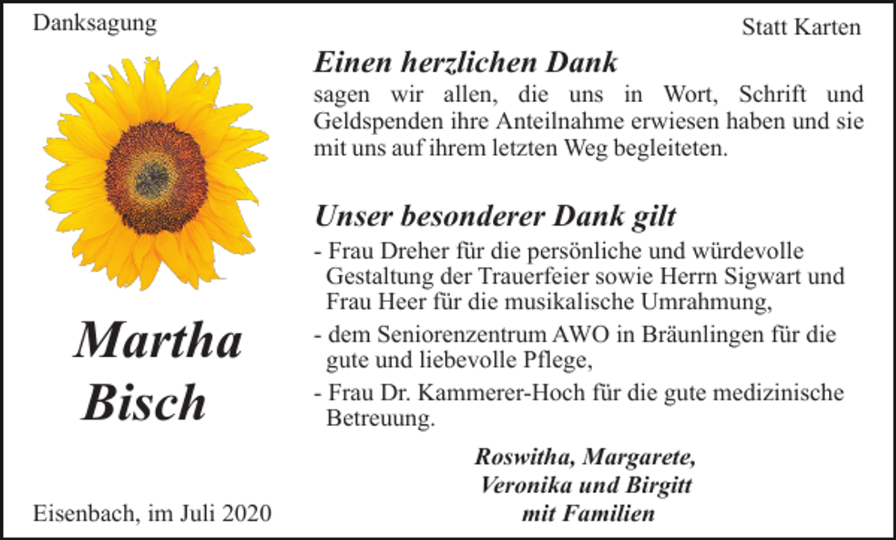 <p>Danksagung</p><p>Statt Karten</p><p>Einen herzlichen Dank<br />sagen wir allen, die uns in Wort, Schrift und<br />Geldspenden ihre Anteilnahme erwiesen haben und sie<br />mit uns auf ihrem letzten Weg begleiteten.</p><p>Unser besonderer Dank gilt</p><p>Martha<br />Bisch</p><p>- Frau Dreher für die persönliche und würdevolle<br />Gestaltung der Trauerfeier sowie Herrn Sigwart und<br />Frau Heer für die musikalische Umrahmung,<br />- dem Seniorenzentrum AWO in Bräunlingen für die<br />gute und liebevolle Pflege,<br />- Frau Dr. Kammerer-Hoch für die gute medizinische<br />Betreuung.</p><p>Eisenbach, im Juli 2020</p><p>Roswitha, Margarete,<br />Veronika und Birgitt<br />mit Familien</p>