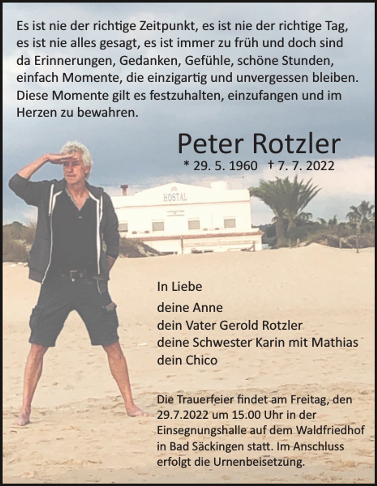 <p>Es ist nie der rich�ge Zeitpunkt, es ist nie der rich�ge Tag,<br />es ist nie alles gesagt, es ist immer zu früh und doch sind<br />da Erinnerungen, Gedanken, Gefühle, schöne Stunden,<br />einfach Momente, die einzigar�g und unvergessen bleiben.<br />Diese Momente gilt es festzuhalten, einzufangen und im<br />Herzen zu bewahren.</p><p>Peter Rotzler<br />* 29. 5. 1960 † 7. 7. 2022</p><p>In Liebe<br />deine Anne<br />dein Vater Gerold Rotzler<br />deine Schwester Karin mit Mathias<br />dein Chico<br />Die Trauerfeier ﬁndet am Freitag, den<br />29.7.2022 um 15.00 Uhr in der<br />Einsegnungshalle auf dem Waldfriedhof<br />in Bad Säckingen sta�. Im Anschluss<br />erfolgt die Urnenbeisetzung.</p>