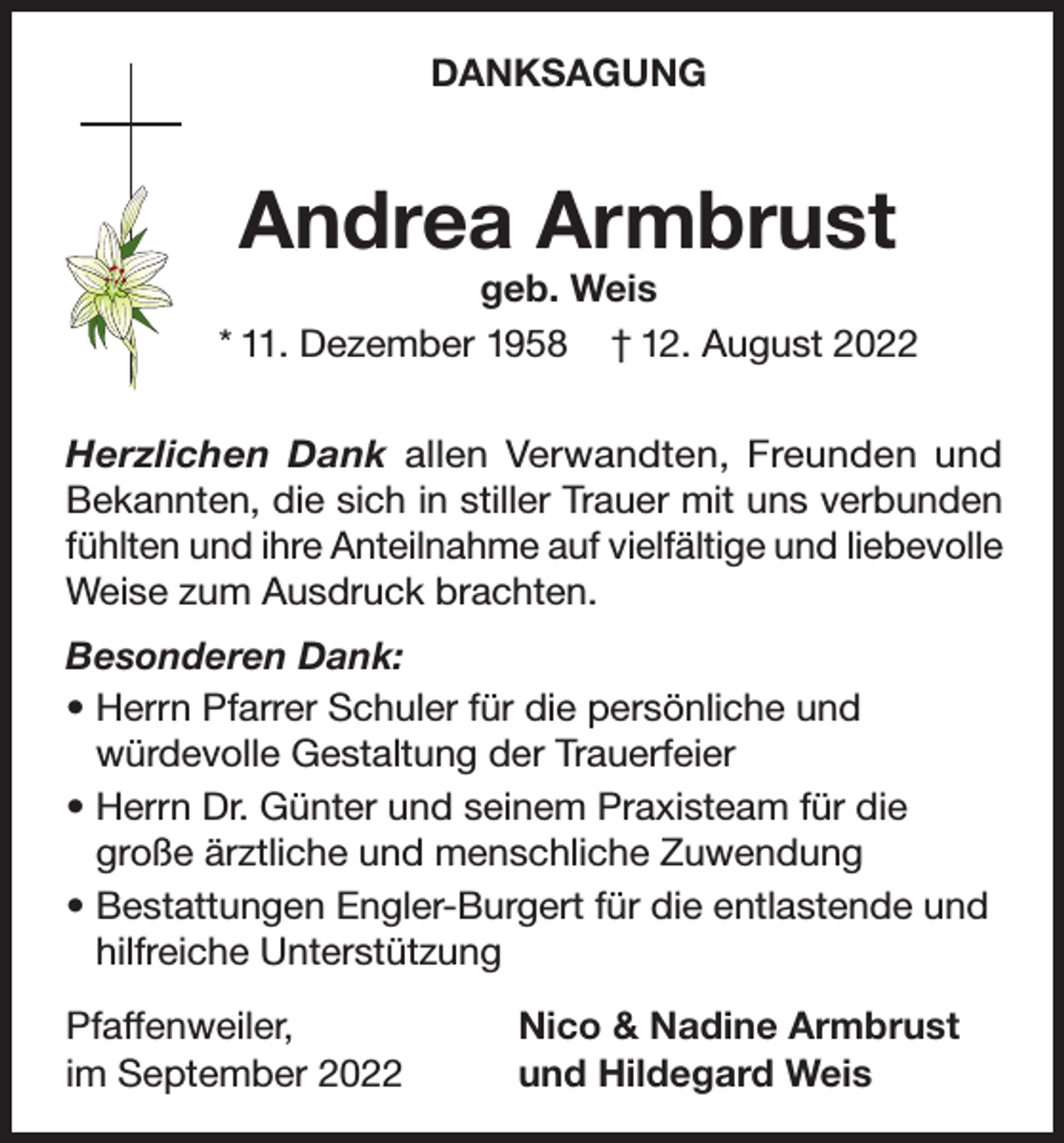 <p>DANKSAGUNG</p><p>Andrea Armbrust</p><p>geb. Weis<br />* 11. Dezember 1958 † 12. August 2022<br />Herzlichen Dank allen Verwandten, Freunden und<br />Bekannten, die sich in stiller Trauer mit uns verbunden<br />fühlten und ihre Anteilnahme auf vielfältige und liebevolle<br />Weise zum Ausdruck brachten.<br />Besonderen Dank:<br />• Herrn Pfarrer Schuler für die persönliche und<br />würdevolle Gestaltung der Trauerfeier<br />• Herrn Dr. Günter und seinem Praxisteam für die<br />große ärztliche und menschliche Zuwendung<br />• Bestattungen Engler-Burgert für die entlastende und<br />hilfreiche Unterstützung<br />Pfaffenweiler,<br />im September 2022</p><p>Nico &amp; Nadine Armbrust<br />und Hildegard Weis</p>