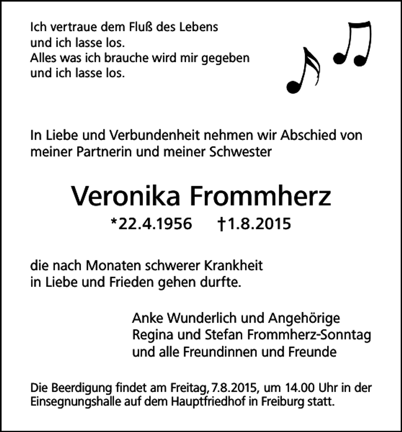 <p>Ich vertraue dem Fluß des Lebens<br />und ich lasse los.<br />Alles was ich brauche wird mir gegeben<br />und ich lasse los.</p><p>In Liebe und Verbundenheit nehmen wir Abschied von<br />meiner Partnerin und meiner Schwester</p><p>Veronika Frommherz<br />*22.4.1956</p><p>†1.8.2015</p><p>die nach Monaten schwerer Krankheit<br />in Liebe und Frieden gehen durfte.<br />Anke Wunderlich und Angehörige<br />Regina und Stefan Frommherz-Sonntag<br />und alle Freundinnen und Freunde<br />Die Beerdigung findet am Freitag, 7.8.2015, um 14.00 Uhr in der<br />Einsegnungshalle auf dem Hauptfriedhof in Freiburg statt.</p>