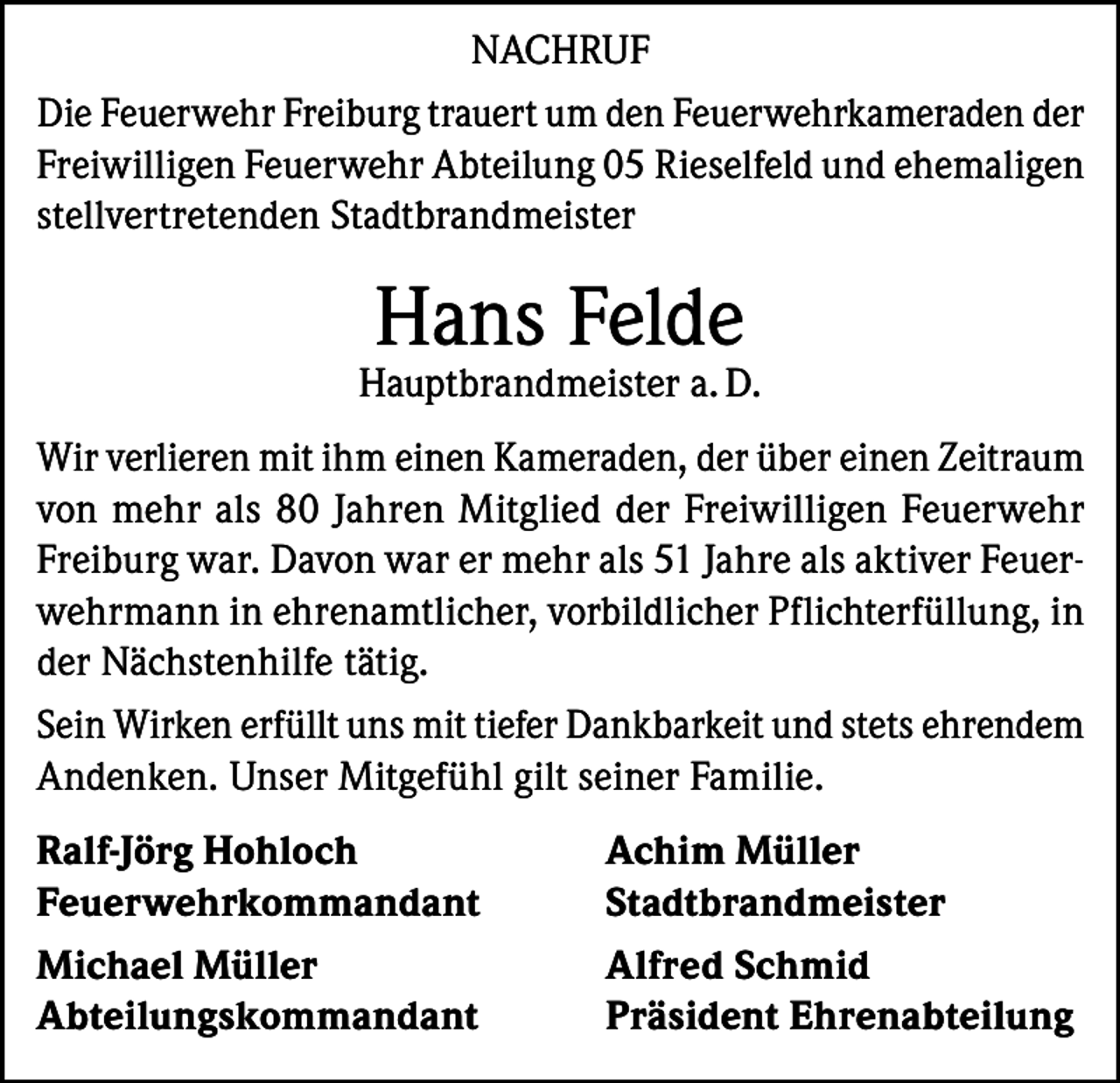 <p>NACHRUF<br />Die Feuerwehr Freiburg trauert um den Feuerwehrkameraden der<br />Freiwilligen Feuerwehr Abteilung 05 Rieselfeld und ehemaligen<br />stellvertretenden Stadtbrandmeister</p><p>Hans Felde</p><p>Hauptbrandmeister a. D.<br />Wir verlieren mit ihm einen Kameraden, der über einen Zeitraum<br />von mehr als 80 Jahren Mitglied der Freiwilligen Feuerwehr<br />Freiburg war. Davon war er mehr als 51 Jahre als aktiver Feuerwehrmann in ehrenamtlicher, vorbildlicher Pflichterfüllung, in<br />der Nächstenhilfe tätig.<br />Sein Wirken erfüllt uns mit tiefer Dankbarkeit und stets ehrendem<br />Andenken. Unser Mitgefühl gilt seiner Familie.<br />Ralf-Jörg Hohloch<br />Achim Müller<br />Feuerwehrkommandant Stadtbrandmeister<br />Michael Müller<br />Alfred Schmid<br />Abteilungskommandant<br />Präsident Ehrenabteilung</p>