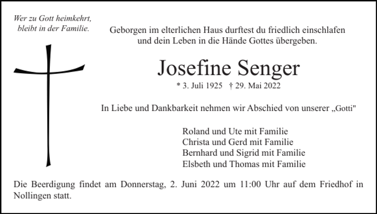 <p>Wer zu Gott heimkehrt,<br />bleibt in der Familie.</p><p>Geborgen im elterlichen Haus durftest du friedlich einschlafen<br />und dein Leben in die Hände Gottes übergeben.</p><p>Josefine Senger<br />* 3. Juli 1925 † 29. Mai 2022</p><p>In Liebe und Dankbarkeit nehmen wir Abschied von unserer „Gotti"<br />Roland und Ute mit Familie<br />Christa und Gerd mit Familie<br />Bernhard und Sigrid mit Familie<br />Elsbeth und Thomas mit Familie<br />Die Beerdigung findet am Donnerstag, 2. Juni 2022 um 11:00 Uhr auf dem Friedhof in<br />Nollingen statt.</p>