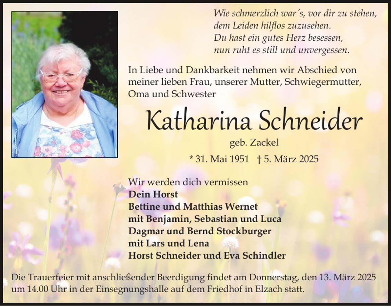 <p>Wie schmerzlich war´s, vor dir zu stehen,<br />dem Leiden hilflos zuzusehen.<br />Du hast ein gutes Herz besessen,<br />nun ruht es still und unvergessen.<br />In Liebe und Dankbarkeit nehmen wir Abschied von<br />meiner lieben Frau, unserer Mutter, Schwiegermutter,<br />Oma und Schwester</p><p>Katharina Schneider<br />geb. Zackel</p><p>* 31. Mai 1951 † 5. März 2025<br />Wir werden dich vermissen<br />Dein Horst<br />Bettine und Matthias Wernet<br />mit Benjamin, Sebastian und Luca<br />Dagmar und Bernd Stockburger<br />mit Lars und Lena<br />Horst Schneider und Eva Schindler<br />Die Trauerfeier mit anschließender Beerdigung findet am Donnerstag, den 13. März 2025<br />um 14.00 Uhr in der Einsegnungshalle auf dem Friedhof in Elzach statt.</p>