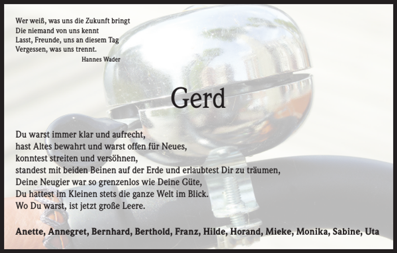 <p>Wer weiß, was uns die Zukunft bringt<br />Die niemand von uns kennt<br />Lasst, Freunde, uns an diesem Tag<br />Vergessen, was uns trennt.<br />Hannes Wader</p><p>Gerd<br />Du warst immer klar und aufrecht,<br />hast Altes bewahrt und warst offen für Neues,<br />konntest streiten und versöhnen,<br />standest mit beiden Beinen auf der Erde und erlaubtest Dir zu träumen,<br />Deine Neugier war so grenzenlos wie Deine Güte,<br />Du hattest im Kleinen stets die ganze Welt im Blick.<br />Wo Du warst, ist jetzt große Leere.<br />Anette, Annegret, Bernhard, Berthold, Franz, Hilde, Horand, Mieke, Monika, Sabine, Uta</p>