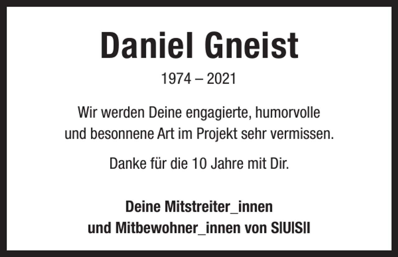 <p>Daniel Gneist<br />1974 – 2021<br />Wir werden Deine engagierte, humorvolle<br />und besonnene Art im Projekt sehr vermissen.<br />Danke für die 10 Jahre mit Dir.<br />Deine Mitstreiter_innen<br />und Mitbewohner_innen von S|U|S|I</p>
