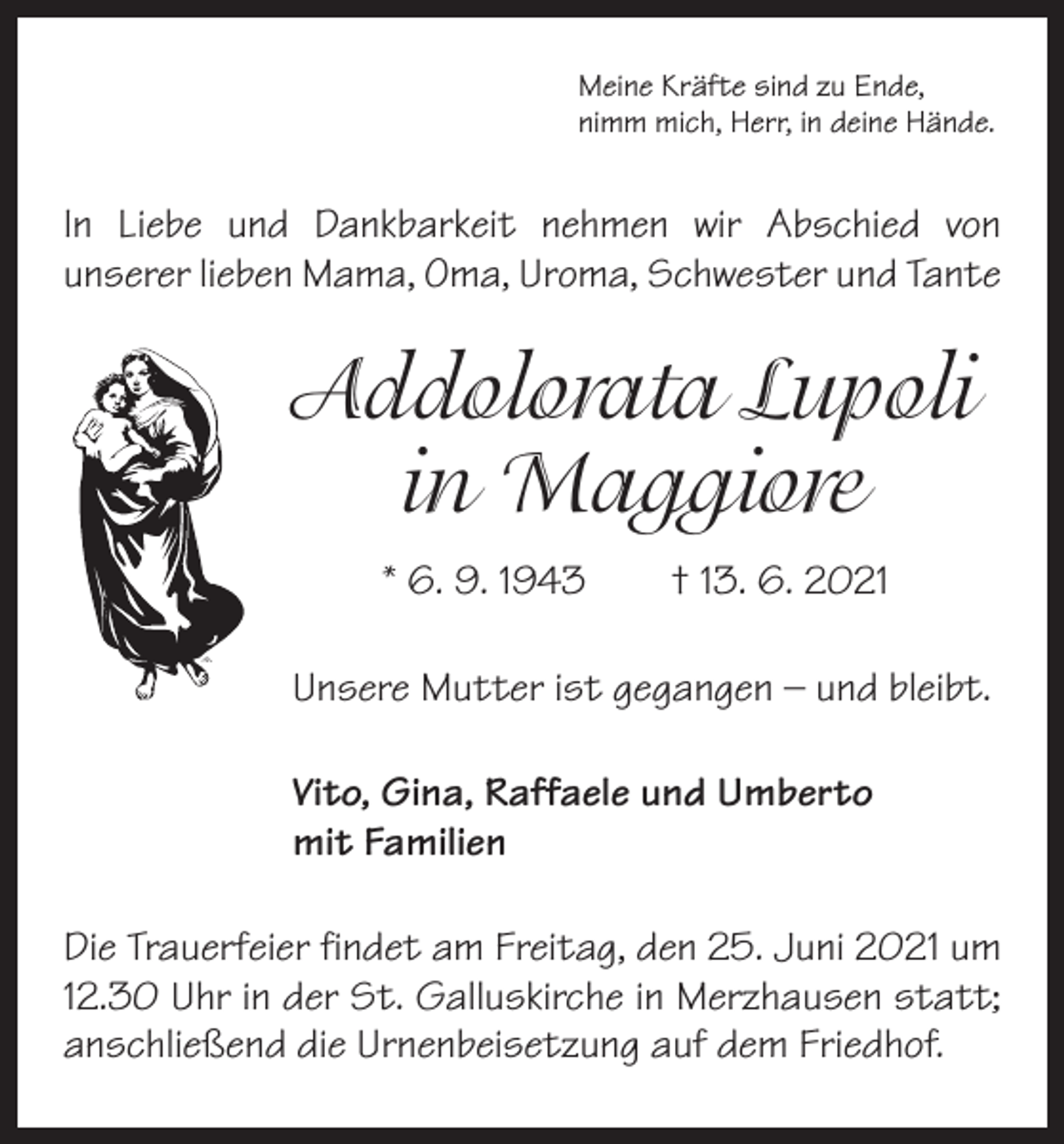 <p>Meine Kräfte sind zu Ende,<br />nimm mich, Herr, in deine Hände.</p><p>In Liebe und Dankbarkeit nehmen wir A<br />­ bschied von<br />­unserer lieben Mama, Oma, Uroma, Schwester und Tante</p><p>Addolorata Lupoli<br />in Maggiore<br />* 6. 9. 1943 † 13. 6. 2021<br />Unsere Mutter ist gegangen – und bleibt.<br />Vito, Gina, Raffaele und Umberto<br />mit Familien<br />Die Trauerfeier findet am Freitag, den 25. Juni 2021 um<br />12.30 Uhr in der St. Galluskirche in Merzhausen statt;<br />anschließend die Urnenbeisetzung auf dem Friedhof.</p>