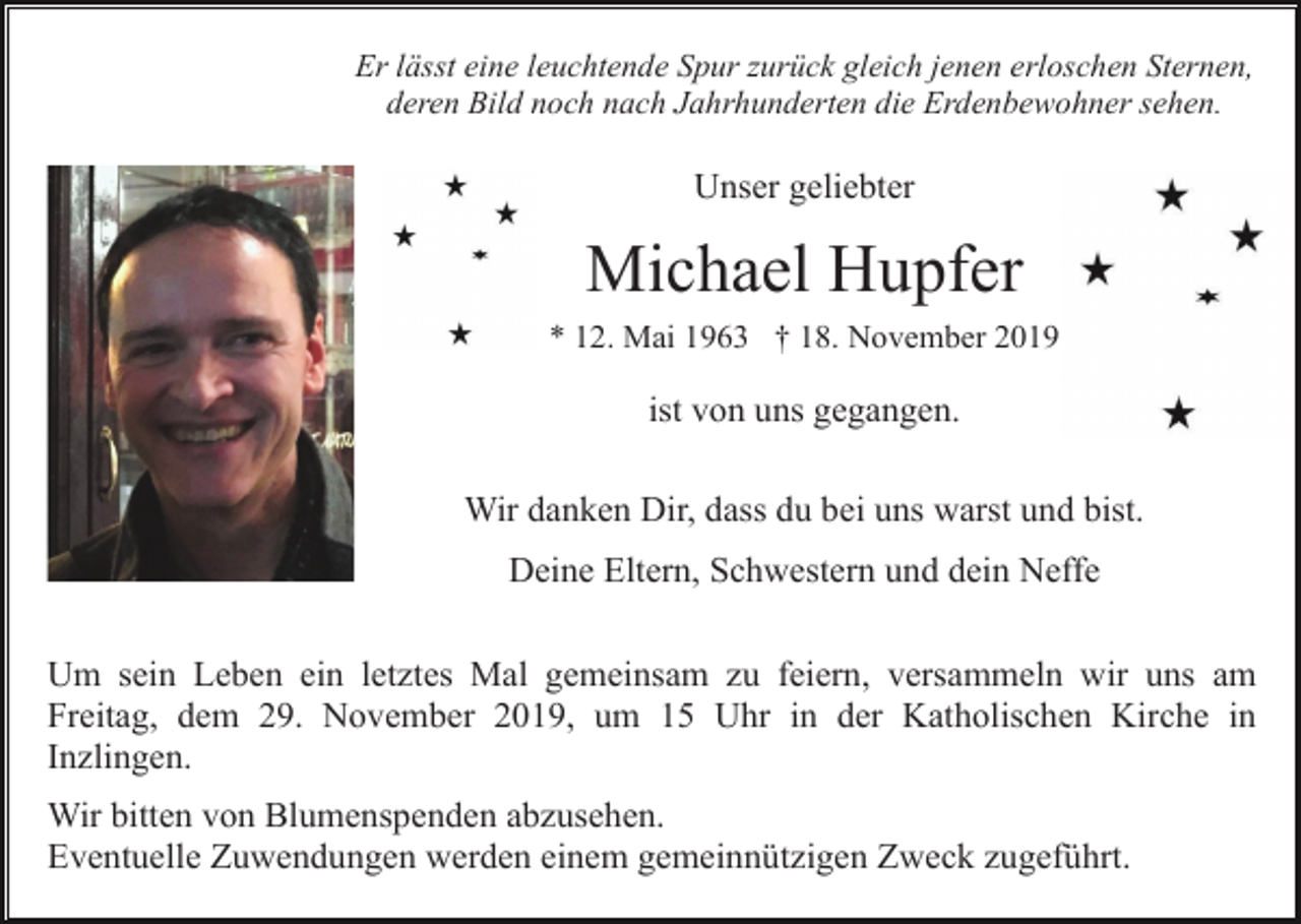 <p>Er lässt eine leuchtende Spur zurück gleich jenen erloschen Sternen,<br />deren Bild noch nach Jahrhunderten die Erdenbewohner sehen.</p><p>Unser geliebter</p><p>Michael Hupfer<br />* 12. Mai 1963 † 18. November 2019</p><p>ist von uns gegangen.<br />Wir danken Dir, dass du bei uns warst und bist.<br />Deine Eltern, Schwestern und dein Neffe<br />Um sein Leben ein letztes Mal gemeinsam zu feiern, versammeln wir uns am<br />Freitag, dem 29. November 2019, um 15 Uhr in der Katholischen Kirche in<br />Inzlingen.<br />Wir bitten von Blumenspenden abzusehen.<br />Eventuelle Zuwendungen werden einem gemeinnützigen Zweck zugeführt.</p>