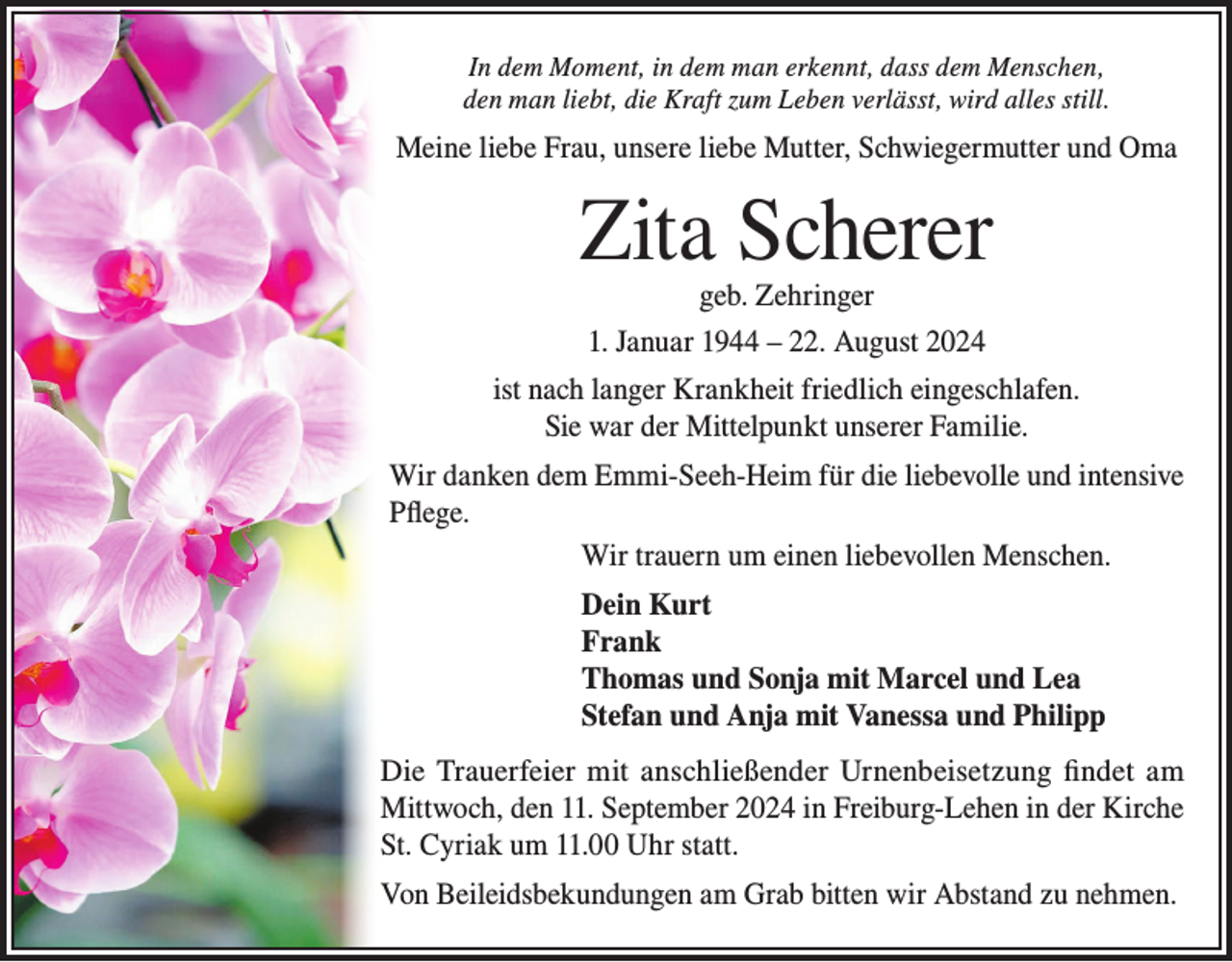 <p>In dem Moment, in dem man erkennt, dass dem Menschen,<br />den man liebt, die Kraft zum Leben verlässt, wird alles still.</p><p>Meine liebe Frau, unsere liebe Mutter, Schwiegermutter und Oma</p><p>Zita Scherer<br />geb. Zehringer</p><p>1. Januar 1944 – 22. August 2024<br />ist nach langer Krankheit friedlich eingeschlafen.<br />Sie war der Mittelpunkt unserer Familie.<br />Wir danken dem Emmi-Seeh-Heim für die liebevolle und intensive<br />Pflege.<br />Wir trauern um einen liebevollen Menschen.<br />Dein Kurt<br />Frank<br />Thomas und Sonja mit Marcel und Lea<br />Stefan und Anja mit Vanessa und Philipp<br />Die Trauerfeier mit anschließender Urnenbeisetzung findet am<br />Mittwoch, den 11. September 2024 in Freiburg-Lehen in der Kirche<br />St. Cyriak um 11.00 Uhr statt.<br />Von Beileidsbekundungen am Grab bitten wir Abstand zu nehmen.</p>