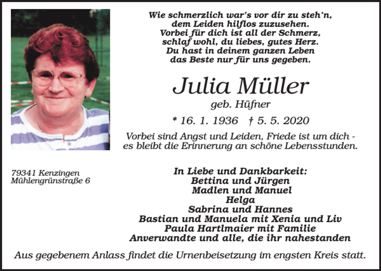 <p>Wie schmerzlich war’s vor dir zu steh’n,<br />dem Leiden hilflos zuzusehen.<br />Vorbei für dich ist all der Schmerz,<br />schlaf wohl, du liebes, gutes Herz.<br />Du hast in deinem ganzen Leben<br />das Beste nur für uns gegeben.</p><p>Julia Müller<br />geb. Hüfner<br />* 16. 1. 1936 † 5. 5. 2020<br />Vorbei sind Angst und Leiden, Friede ist um dich es bleibt die Erinnerung an schöne Lebensstunden.<br />79341 Kenzingen<br />Mühlengrünstraße 6</p><p>In Liebe und Dankbarkeit:<br />Bettina und Jürgen<br />Madlen und Manuel<br />Helga<br />Sabrina und Hannes<br />Bastian und Manuela mit Xenia und Liv<br />Paula Hartlmaier mit Familie<br />Anverwandte und alle, die ihr nahestanden</p><p>Aus gegebenem Anlass findet die Urnenbeisetzung im engsten Kreis statt.</p>