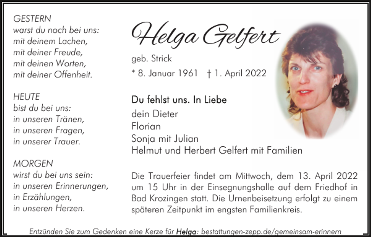 <p>GESTERN<br />warst du noch bei uns:<br />mit deinem Lachen,<br />mit deiner Freude,<br />mit deinen Worten,<br />mit deiner Offenheit.<br />HEUTE<br />bist du bei uns:<br />in unseren Tränen,<br />in unseren Fragen,<br />in unserer Trauer.<br />MORGEN<br />wirst du bei uns sein:<br />in unseren Erinnerungen,<br />in Erzählungen,<br />in unseren Herzen.</p><p>Helga Gelfert<br />geb. Strick</p><p>* 8. Januar 1961 † 1. April 2022</p><p>dein Dieter<br />Florian<br />Sonja mit Julian<br />Helmut und Herbert Gelfert mit Familien<br />Die Trauerfeier findet am Mittwoch, dem 13. April 2022<br />um 15 Uhr in der Einsegnungshalle auf dem Friedhof in<br />Bad Krozingen statt. Die Urnenbeisetzung erfolgt zu einem<br />späteren Zeitpunkt im engsten Familienkreis.</p><p>Entzünden Sie zum Gedenken eine Kerze für</p><p>: bestattungen-zepp.de/gemeinsam-erinnern</p>