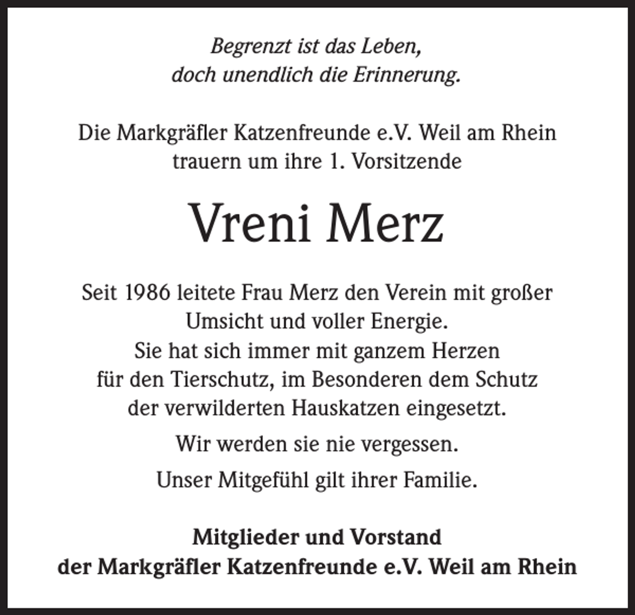 <p>Begrenzt ist das Leben,<br />doch unendlich die Erinnerung.</p><p>Die Markgräfler Katzenfreunde e.V. Weil am Rhein<br />trauern um ihre 1. Vorsitzende</p><p>Vreni Merz<br />Seit 1986 leitete Frau Merz den Verein mit großer<br />Umsicht und voller Energie.<br />Sie hat sich immer mit ganzem Herzen<br />für den Tierschutz, im Besonderen dem Schutz<br />der verwilderten Hauskatzen eingesetzt.<br />Wir werden sie nie vergessen.<br />Unser Mitgefühl gilt ihrer Familie.<br />Mitglieder und Vorstand<br />der Markgräfler Katzenfreunde e.V. Weil am Rhein</p>