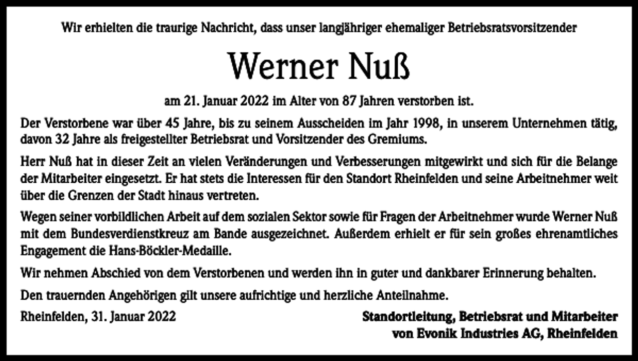 <p>Wir erhielten die traurige Nachricht, dass unser langjähriger ehemaliger Betriebsratsvorsitzender</p><p>Werner Nuß<br />am 21. Januar 2022 im Alter von 87 Jahren verstorben ist.<br />Der Verstorbene war über 45 Jahre, bis zu seinem Ausscheiden im Jahr 1998, in unserem Unternehmen tätig,<br />davon 32 Jahre als freigestellter Betriebsrat und Vorsitzender des Gremiums.<br />Herr Nuß hat in dieser Zeit an vielen Veränderungen und Verbesserungen mitgewirkt und sich für die Belange<br />der Mitarbeiter eingesetzt. Er hat stets die Interessen für den Standort Rheinfelden und seine Arbeitnehmer weit<br />über die Grenzen der Stadt hinaus vertreten.<br />Wegen seiner vorbildlichen Arbeit auf dem sozialen Sektor sowie für Fragen der Arbeitnehmer wurde Werner Nuß<br />mit dem Bundesverdienstkreuz am Bande ausgezeichnet. Außerdem erhielt er für sein großes ehrenamtliches<br />Engagement die Hans-Böckler-Medaille.<br />Wir nehmen Abschied von dem Verstorbenen und werden ihn in guter und dankbarer Erinnerung behalten.<br />Den trauernden Angehörigen gilt unsere aufrichtige und herzliche Anteilnahme.<br />Rheinfelden, 31. Januar 2022</p><p>Standortleitung, Betriebsrat und Mitarbeiter<br />von Evonik Industries AG, Rheinfelden</p>